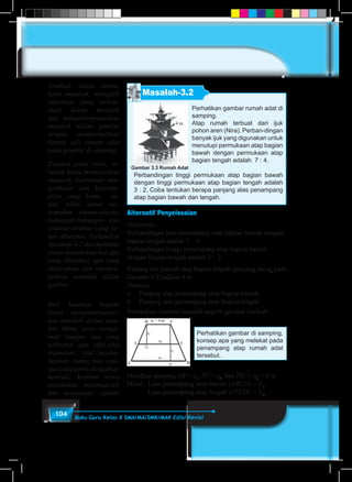 104 Buku Guru Kelas X SMA/MA/SMK/MAK Edisi Revisi
Masalah-3.2
Perhatikan gambar rumah adat di
samping.
Atap rumah terbuat dari ijuk
pohon aren (Nira). Perban-dingan
banyak ijuk yang digunakan untuk
menutupi permukaan atap bagian
bawah dengan permukaan atap
bagian tengah adalah 7 : 4.
Perbandingan tinggi permukaan atap bagian bawah
dengan tinggi permukaan atap bagian tengah adalah
3 : 2. Coba tentukan berapa panjang alas penampang
atap bagian bawah dan tengah.
Gambar 3.3 Rumah Adat
4 m
t2
t1
Alternatif Penyelesaian
Diketahui:
Perbandingan luas penampang atap bagian bawah dengan
bagian tengah adalah 7 : 4.
Perbandingan tinggi penampang atap bagian bawah
dengan bagian tengah adalah 3 : 2.
Panjang sisi puncak atap bagian tengah (panjang sisi a3
pada
Gambar-3.3) adalah 4 m.
Ditanya:
a.	 Panjang alas penampang atap bagian bawah
b.	 Panjang alas penampang atap bagian tengah
Perhatikan ilustrasi masalah seperti gambar berikut!
Perhatikan gambar di samping,
konsep apa yang melekat pada
penampang atap rumah adat
tersebut.
Misalkan panjang AB = a1
, ST = a2
, dan DC = a3
= 4 m
Misal:	 Luas penampang atap bawah (ABCD)	= L1
	Luas penampang atap tengah (STCD)	 = L2
Arahkan siswa mema-
hami masalah, menggali
informasi yang terkan-
dung dalam masalah
dan menginterpretasikan
masalah dalam gambar
dengan memperhatikan
bentuk asli rumah adat
pada gambar di samping.
Katakan pada siswa, se-
belum kamu memecahkan
masalah, koordinasi pen-
getahuan dan keteram-
pilan yang kamu su-
dah miliki untuk me-
nemukan aturan-aturan,
hubungan-hubungan dan
struktur-struktur yang be-
lum diketahui. Pahamilah
Masalah-3.2 dan meminta
siswa menuliskan hal apa
yang diketahui, apa yang
ditanyakan, dan interpre-
tasikan masalah dalam
gambar.
Beri bantuan kepada
siswa menginterpretasi-
kan masalah dalam gam-
bar. Minta siswa menga-
mati bangun apa yang
terbentuk dan sifat-sifat
trapesium, sifat keseba-
ngunan, rumus luas segi-
tiga yang perlu diingatkan
kembali, Arahkan siswa
melakukan matematisasi
dan manipulasi aljabar
 