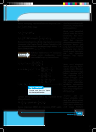 105Matematika
Karena penampang atap rumah berbentuk trapesium, maka
L1
=
1
5
1
6
1
2
1
3
1
4
2
3
3
4
3
2
4
3
(AB + DC) × tinggi
L1
=
1
5
1
6
1
2
1
3
1
4
2
3
3
4
3
2
4
3
× (a1
+ a3
) × t1
L2
=
1
5
1
6
1
2
1
3
1
4
2
3
3
4
3
2
4
3
(ST + DC) × tinggi =
1
5
1
6
1
2
1
3
1
4
2
3
3
4
3
2
4
3
× (a2
+ a3
) × t2
Karenaperbandinganbanyakijukyangdigunakanmenutupi
penampang atap bagian bawah dengan banyaknya ijuk
yang digunakan menutupi atap bagian tengah adalah 7 : 4,
dapat diartikan bahwa L1
: L2
= 7 : 4.
Lakukan matematisasi dan manipulasi
aljabar untuk mendapatkan model
matematika berupa persamaan linear.
L1
: L2
= 7 : 4 ⇒
a a t
a a t
1 3
2 3
7
4
+( )
+( )
=1
2
a3
= 4 m dan t1
: t2
= 3 : 2	 ⇒
a a
a a
a
a
a
a
1 3
2 3
1
2
1
2
7
4
3
2
4
4
7
4
4
4
+( )
+( )
=
+( )
+( )
=
+( )
+( )
t
t
1
2
==
7
6
						⇒
a a
a a
a
a
a
a
1 3
2 3
1
2
1
2
7
4
3
2
4
4
7
4
4
4
+( )
+( )
=
+( )
+( )
=
+( )
+( )
t
t
1
2
==
7
6
						⇒ 6a1
+ 24 = 7a2
+ 28
						⇒ 6a1
– 7a2
= 4
∴ 6a1
– 7a2
= 4 ………………...…………………....(1)
Ingat Kembali!
Syarat dua bangun datar
dikatakan sebangun.
Cermati bahwa trapesium ABCD dan trapesium STCD
adalah sebangun.
PB =
1
5
1
6
1
2
1
3
1
4
2
3
3
4
3
2
4
3
(a1
– a3
) dan SQ =
1
5
1
6
1
2
1
3
1
4
2
3
3
4
3
2
4
3
(a2
– a3
)
Karena trapesium ABCD dan trapesium STCD adalah
sebangun,
Petunjuk
Bantu siswa mengubah
bahasa verbal ke bahasa
matematika dan mene-
rapkan rumus menen-
tukan luas trapesium
dengan menggunakan per-
bandingan banyak ijuk
yang digunakan menutupi
penampang atap bagian
bawah dengan banyaknya
ijuk yang digunakan
menutupi atap bagian
tengah.
Minta siswa mengingat
kembali apa yang dimak-
sud dua bangun dikatakan
sebangun dan mencermati
bahwa trapesium ABCD
dan trapesium STCD
adalah sebangun. Dari
hasil pengamatan terse-
but, siswa diharapkan
melakukan matematisasi
dan menemukan persa-
maan linear dengan vari-
abel a1
dan a2
untuk mendapatkan model
matematika berupa sistem
persamaan linear.
Terapkan sifat dua
bangun dikatakan seba-
ngun dan ukuran-ukuran
yangdiketahuidalamsoal.
Guru boleh memberikan
anak tangga (bantuan)
 