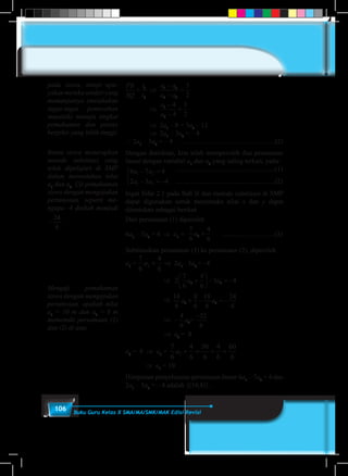 106 Buku Guru Kelas X SMA/MA/SMK/MAK Edisi Revisi
PB
SQ
t
t
a a
a a
a
a
=
−
−
=
−
−
=1
2
1 3
2 3
1
2
3
2
4
4
3
2
	⇒
PB
SQ
t
t
a a
a a
a
a
=
−
−
=
−
−
=1
2
1 3
2 3
1
2
3
2
4
4
3
2
		⇒
PB
SQ
t
t
a a
a a
a
a
=
−
−
=
−
−
=1
2
1 3
2 3
1
2
3
2
4
4
3
2
		⇒ 2a1
– 8 = 3a2
– 12
		⇒ 2a1
– 3a2
= – 4
∴ 2a1
– 3a2
= – 4 ………………………………..…..(2)
Dengan demikian, kita telah memperoleh dua persamaan
linear dengan variabel a1
dan a2
yang saling terkait, yaitu:
6 7 4
2 3 4
1 2
1 2
a a
a a
− =
− = −



...........................................................(1)
...........................................................(2)
Ingat Sifat 2.1 pada Bab II dan metode substitusi di SMP
dapat digunakan untuk menentuka nilai x dan y dapat
ditentukan sebagai berikut
Dari persamaan (1) diperoleh
6a1
– 7a2
= 4	 ⇒ a1
=
7
6
4
6
2a + 	..........…………….(3)
Subtitusikan persamaan (3) ke persamaan (2), diperoleh
a1
=
7
6
4
6
2a + ⇒ 2a1
– 3a2
= –4
	 ⇒ 2
7
6
4
6
3 42 2a a+





 − = −
		 ⇒
7
6
4
6
7
6
4
6
2
7
6
4
6
3 4
14
6
8
6
18
6
24
6
2 2 2 2 2 2a a a a a a+ + +





 − = − + − = − −
−4
6
32
6
2a
⇒
4
6
7
6
4
6
2
7
6
4
6
3 4
14
6
8
6
18
6
24
6
2 2 2 2 2a a a a a+ + +





 − = − + − = − −
−4
6
32
6
2a =
4
6
7
6
4
6
2
7
6
4
6
3 4
14
6
8
6
18
6
24
6
2 2 2 2 2 2a a a a a a+ + +





 − = − + − = − −
−4
6
32
6
2a
⇒ a2
= 8
a2
= 8 ⇒ a1
=
7
6
4
6
56
6
4
6
60
6
2a + = + =
⇒ a1
= 10
Himpunan penyelesaian persamaan linear 6a1
– 7a2
= 4 dan
2a1
– 3a2
= – 4 adalah {(10,8)}.
pada siswa, tetapi upa-
yakan mereka sendiri yang
memanjatnya (melakukan
tugas-tugas pemecahan
masalah) menuju tingkat
pemahaman dan proses
berpikir yang lebih tinggi.
Bantu siswa menerapkan
metode substitusi yang
telah dipelajari di SMP
dalam menentukan nilai
a1
dan a2
. Uji pemahaman
siswa dengan mengajukan
pertanyaan, seperti me-
ngapa -4 diubah menjadi
−
24
6
.
Menguji pemahaman
siswa dengan mengajukan
pertanyaan, apakah nilai
a1
= 10 m dan a2
= 8 m
memenuhi persamaan (1)
dan (2) di atas.
 