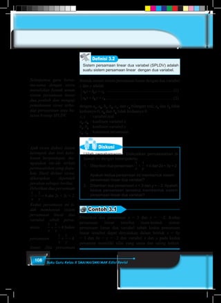 108 Buku Guru Kelas X SMA/MA/SMK/MAK Edisi Revisi
Sistem persamaan linear dua variabel (SPLDV) adalah
suatu sistem persamaan linear dengan dua variabel.
Definisi 3.2
Bentuk umum sistem persamaan linear dengan dua variabel
x dan y adalah
a x b y c
a x b y c
1 1 1
2 2 2
+ =
+ =



...............................................................(1)
...............................................................(2)
dengan a1
, a2
, b1
, b2
, c1
, dan c2
bilangan real; a1
dan b1
tidak
keduanya 0; a2
dan b2
tidak keduanya 0.
x, y	 : variabel real
a1
, a2
	 : koefisien variabel x
b1
, b2
	 : koefisien variabel y
c1
, c2
	 : konstanta persamaan
Diskusi
Ujilah pemahamanmu. Diskusikan permasalahan di
bawah ini dengan kelompokmu.
1.	 Diberikan dua persamaan
1 1
x y
+ = 4 dan 2x + 3y = 2.
	
	 Apakah kedua persamaan ini membentuk sistem
persamaan linear dua variabel?
2.	 Diberikan dua persamaan x = 3 dan y = – 2. Apakah
kedua persamaan tersebut membentuk sistem
persamaan linear dua variabel?
Contoh 3.1
Diberikan dua persamaan x = 3 dan y = –2. Kedua
persamaan linear tersebut mem-bentuk sistem
persamaan linear dua variabel sebab kedua persamaan
linear tersebut dapat dinyatakan dalam bentuk x + 0y
= 3 dan 0x + y = –2 dan variabel x dan y pada kedua
persaman memiliki nilai yang sama dan saling terkait.
Selanjutnya guru bersa-
ma-sama dengan siswa
menuliskan bentuk umum
sistem persamaan linear
dua peubah dan menguji
pemahaman siswa terha-
dap persyaratan atau ba-
tasan konsep SPLDV.
Ajak siswa diskusi dalam
kelompok dan beri kebe-
basan berpendapat, me-
ngajukan ide-ide terkait
permasalahan yang diaju-
kan. Hasil diskusi siswa,
diharapkan diperoleh
jawaban sebagai berikut.
Diberikan dua persamaan
1 1
4
x y
+ = dan 2x + 3y = 2.
Kedua persamaan ini ti-
dak membentuk sistem
persamaan linear dua
variabel sebab persa-
maan
1 1
4
x y
+ = bukan
persamaan
1 1
4
x y
+ =
linear. Jika persamaan
 