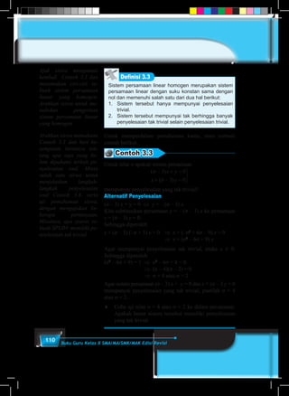 110 Buku Guru Kelas X SMA/MA/SMK/MAK Edisi Revisi
Sistem persamaan linear homogen merupakan sistem
persamaan linear dengan suku konstan sama dengan
nol dan memenuhi salah satu dari dua hal berikut:
1.	 Sistem tersebut hanya mempunyai penyelesaian
trivial.
2.	 Sistem tersebut mempunyai tak berhingga banyak
penyelesaian tak trivial selain penyelesaian trivial.
Definisi 3.3
Untuk memperdalam pemahaman kamu, mari cermati
contoh berikut.
Contoh 3.3
Untuk nilai σ apakah sistem persamaan
( )
( )
σ
σ
− + =
+ − =



3 0
3 0
x y
x y
mempunyai penyelesaian yang tak trivial?
Alternatif Penyelesaian
(σ – 3) x + y = 0 ⇔ y = – (σ – 3) x.
Kita subtitusikan persamaan y = – (σ – 3) x ke persamaan
x + (σ – 3) y = 0.
Sehingga diperoleh
x + (σ – 3) (–σ + 3) x = 0	 ⇒ x + (–σ2
+ 6σ – 9) x = 0
						⇒ x = (σ2
– 6σ + 9) x
Agar mempunyai penyelesaian tak trivial, maka x ≠ 0.
Sehingga diperoleh
(σ2
– 6σ + 9) = 1	 ⇒  σ2
– 6σ + 8 = 0
			 ⇒  (σ – 4)(σ – 2) = 0
				⇒  σ = 4 atau σ = 2
Agar sistem persamaan (σ – 3) x + y = 0 dan x + (σ – 3 y = 0
mempunyai penyelesaian yang tak trivial, pastilah σ = 4
atau σ = 2.
♦	 Coba uji nilai σ = 4 atau σ = 2 ke dalam persamaan.
Apakah benar sistem tersebut memiliki penyelesaian
yang tak trivial.
Ajak siswa mengamati
kembali Contoh 3.3 dan
menemukan ciri-ciri se-
buah sistem persamaan
linear yang homogen.
Arahkan siswa untuk me-
nuliskan pengertian
sistem persamaan linear
yang homogen.
Arahkan siswa memahami
Contoh 3.3 dan beri ke-
sempatan bertanya ten-
tang apa saja yang be-
lum dipahami terkait pe-
nyelesaian soal. Minta
salah satu siswa untuk
menjelaskan langkah-
langkah penyelesaian
soal Contoh 3,4, serta
uji pemahaman siswa,
dengan mengajukan be-
berapa pertanyaan.
Misalnya, apa syarat se-
buah SPLDV memiliki pe-
nyelesaian tak trivial.
 