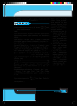 111Matematika
Untuk lebih mendalami aplikasi sistem persamaan linear di
atas cermatilah contoh masalah berikut.
Contoh 3.4
Buktikan bahwa untuk setiap n∈ N, pecahan
21 4
14 3
n
n
+
+
tidak
dapat disederhanakan.
Bukti
Sebuah pecahan tidak dapat disederhanakan apabila Faktor
Persekutuan Terbesar (FPB) pembilang dan penyebutnya
adalah 1.
FPB dari (21n + 4) dan (14n + 3) adalah 1, maka akan
ditunjukkan adanya bilangan bulat s dan t sehingga (21n +
4) s + (14n + 3)t = 1.
Karena FPB dari (21n + 4) dan (14n +3) adalah 1, maka
bilangan (21n + 4) dan (14n + 3) saling prima. Jika (21n +
4) dan (14n + 3) saling prima, maka ada bilangan bulat s
dan t sedemikian hingga (21n + 4) s + (14n + 3)t = 1.
(21n + 4) s + (14n + 3)t = 1 ⇒ 21ns + 14nt + 4s + 3t = 1
				 ⇒ 7n (3s + 2t) + (4s + 3t) = 1
Agar persamaan 7n (3s + 2t) + (4s + 3t) = 1 dipenuhi untuk
setiap n, maka
3s + 2t = 0 .................................................................... (1)
4s + 3t = 1 .................................................................... (2)
Dengan menerapkan metode eliminasi terhadap
Persamaan-1 dan 2, maka diperoleh s = -2 dan t = 3
(mengapa?).
Karena terdapat penyelesaian Persamaan-1 dan 2, yaitu s
= -2 dan t = 3 dari, maka (21n + 4) dan (14n + 3) tidak
memiliki faktor positif bersama selain 1 untuk semua nilai
n di N.
Kesimpulannya pecahan
21 4
14 3
n
n
+
+
tidak dapat disederha–
nakan (terbukti).
Minta siswa mencoba
sendiri untuk membuk-
tikan Masalah 3.3. Beri
bantuan kepada siswa
memahami langkah pem-
buktian pada masalah
tersebut. Misalnya,
a)	Jelaskan apa yang di-
maksud sebuah pecah-
an tidak dapat diseder-
hanakan. Misalnya
ketika pembilang dan
penyebut sama-sama
bilangan prima.
b)	Jelaskan apabila pem-
bilang dan penyebut
saling prima maka
FPB adalah 1.
c)	 Jelaskan pada siswa,
untuk menunjukkan
bahwa bilangan (21n
+ 4) dan (14n + 3) me-
miliki FPBnya 1, maka
dapat ditunjukkan
adanya bilangan bulat
s dan t sehingga (21n +
4) s + (14n + 3)t = 1.
 