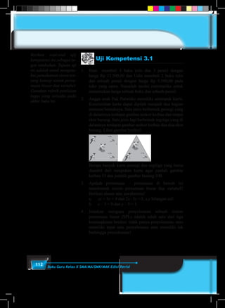 112 Buku Guru Kelas X SMA/MA/SMK/MAK Edisi Revisi
Uji Kompetensi 3.1
1.	 Beni membeli 4 buku tulis dan 3 pensil dengan
harga Rp 12.500,00 dan Udin membeli 2 buku tulis
dan sebuah pensil dengan harga Rp 5.500,00 pada
toko yang sama. Susunlah model matematika untuk
menentukan harga sebuah buku dan sebuah pensil.
2.	 Angga anak Pak Purwoko memiliki setumpuk kartu.
Keseluruhan kartu dapat dipilah menjadi dua bagian
menurut bentuknya. Satu jenis berbentuk persegi yang
di dalamnya terdapat gambar seekor kerbau dan empat
ekor burung. Satu jenis lagi berbentuk segitiga yang di
dalamnya terdapat gambar seekor kerbau dan dua ekor
burung. Lihat gambar berikut!
	
	 Berapa banyak kartu persegi dan segitiga yang harus
diambil dari tumpukan kartu agar jumlah gambar
kerbau 33 dan jumlah gambar burung 100.
3.	 Apakah persamaan – persamaan di bawah ini
membentuk sistem persamaan linear dua variabel?
Berikan alasan atas jawabanmu!
	 a.	 xy + 5x = 4 dan 2x–3y =3, x,y bilangan asli
	 b.	 x – 3 = 0 dan y – 5 = 1.
4.	Jelaskan mengapa penyelesaian sebuah sistem
persamaan linear (SPL) adalah salah satu dari tiga
kemungkinan berikut: tidak punya penyelesaian, atau
memiliki tepat satu penyelesaian atau memiliki tak
berhingga penyelesaian!
Berikan soal-soal ujij
kompetensi ini sebagai tu-
gas tambahan. Tujuan uji
ini adalah untuk mengeta-
hui pemahaman siswa ten-
tang konsep sistem persa-
maan linear dua variabel.
Gunakan rubrik penilaian
tugas yang tersedia pada
akhir buku ini.
 