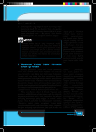 113Matematika
SOAL TANTANGAN
5.	 Sebuah perahu yang bergerak searah arus sungai dapat
menempuh jarak 46 km dalam 2 jam. Jika perahu
tersebut bergerak berlawanan dengan arah arus sungai
dapat menempuh jarak 51 km dalam 3 jam. Berapa
kecepatan perahu dan kecepatan aliran air sungai?
Projek
Temukan sebuah SPLDV yang menyatakan model
matematika dari masalah nyata yang kamu jumpai di
lingkungan sekitarmu. Uraikan proses penemuan model
matematika yang berupa SPLDV. Kemudian tentukan
himpunan penyelesaiannya yang menyatakan pemecahan
masalah nyata tersebut. Buat laporan dan persentasikan
hasilnya di depan kelas.
2.	Menemukan Konsep Sistem Persamaan
Linear Tiga Variabel
	 Konsep persamaan linear dan sistem persamaan
linear dua variabel sudah kamu temukan dari masalah
yang bersumber dari fakta dan lingkungan budayamu.
Dengan cara yang sama kita akan menemukan konsep
sistem persamaan linear tiga variabel melalui penyelesaian
masalah-masalah nyata. Perbedaan sistem persamaan linear
dua variabel dengan sistem persamaan linear tiga variabel
terletakpadabanyakvariabelyangakanditentukannilainya.
Sekarang cermati beberapa masalah yang diajukan.
Cermati masalah petani di daerah Tapanuli berikut ini!
	 Mata pencaharian rakyat di Daerah Tapanuli pada
umumnya adalah bekerja sebagai petani padi dan palawija,
karyawan perkebunan sawit, karet, dan coklat, dan sebagai
pedagang (khususnya yang tinggal di daerah wisata
Danau Toba). Keterkaitan dan kebergunaan matematika
(khususnya materi sistem persamaan linear) untuk
menyelesaikanmasalahyangdialamiparapetani,karyawan,
dan para pedagang dapat dicermati lebih jauh. Ketika kita
Tugas proyek diberikan
sebagai tugas individu
untuk menginformasi-
kan kepada siswa bahwa
belajar tentang SPLDP
sangat diperlukan dalam
perkembangan ilmu dan
dalam menyelesaikan
permasalahan kehidupan.
Gunakan rubrik penilaian
projek untuk menilai ha-
sil kerja siswa. Rubrik
penilaian projek tersedia
pada bagian akhir buku
ini.
Proses pembelaja-
ran dalam pokok ba-
hasan sistem persamaan
linear ni, kita menerapkan
problem-based learning
dengan pendekatan sci-
entific learning. Sehingga
dalam mengonstruksi
konsep sistem persamaan
linear tiga variabel
(SPLTV) berbasis pe-
mecahan masalah melalui
penemuan model matema-
tika berupa SPLTV.
Selanjutnya menganalisis
sifat-sifat dari objek-ob-
jek matematika yang dika-
ji.Materi SPLDV sebagai
 