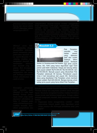 114 Buku Guru Kelas X SMA/MA/SMK/MAK Edisi Revisi
menyelesaikan masalah-masalah tersebut menggunakan
kerja matematika (coba-gagal, matematisasi, pemodelan
masalah secara matematika, melakukan abstraksi,
idealisasi, dan generalisasi), kita temukan konsep dan
aturan-aturan matematika secara formal. Sekarang mari
kita angkat sebuah permasalahan yang dihadapi para petani
padi di Kecamatan Porsea di Kabupaten Toba Samosir.
Permasalahannya terkait dengan pemakaian pupuk yang
harganya cukup mahal. 	
	
Masalah-3.3
Pak Panjaitan
memiliki dua
hektar sawah
yang ditanami
padi dan sudah
saatnya diberi
pupuk. Terdapat
tiga jenis pupuk
(Urea, SS, TSP) yang harus digunakan agar hasil
panen padi lebih maksimal. Harga per karung setiap
jenis pupuk adalah Rp75.000,00; Rp120.000,00; dan
Rp150.000,00. Banyak pupuk yang dibutuhkan Pak
Panjaitan sebanyak 40 karung. Pemakaian pupuk
Urea 2 kali banyaknya dari pupuk SS. Sementara
dana yang disediakan Pak Panjaitan untuk membeli
pupuk adalah Rp4.020.000,00. Berapa karung untuk
setiap jenis pupuk yang harus dibeli Pak Panjaitan.
Gambar 3.4: Pematang sawah Pak Panjaitan
	 Sebelum kamu menyelesaikan masalah tersebut, kira-
kira apa tujuan masalah tersebut dipecahkan terkait materi.
Pikirkan strategi apa yang kamu gunakan untuk mencapai
tujuan. Jika kamu mengalami kesulitan silahkan berdiskusi
dengan teman atau bertanya kepada guru. Sebagai arahan/
petunjuk pengerjaan masalah, ikuti pertanyaan-pertanyaan
berikut!
1)	 Bagaimana kamu menggunakan variabel untuk
menyatakan banyak pupuk yang digunakan untuk
setiap jenisnya dan hubungan pemakaian antar jenis
pupuk?
prasyarat, artinya seluruh
konsep dan aturan dalam
SPLDV digunakan dalam
mempelajari SPLTV.
Motivasi siswa bela-
jar matematika, dengan
menunjukkan keberman-
faatan matematika dalam
pemecahan masalah nya-
ta, seperti Masalah 3.4 di
samping. Arahkan siswa
mengamati masalah dan
menemukan informasi
dari masalah yang di-
ajukan. Beri kesempatan
kepada siswa mencoba
menganalisis dan meng-
gali berbagai pertanyaan
terkait penyelesaian ma-
salah tersebut.
Renungkan pertanyaan
yang diajukan pada
Masalah 3.3, coba ingat
kembali konsep persa-
maan linear yang sudah
dipelajari sebelumnya di
kelas X. Katakan pada
siswa,sebelumkamumem-
ecahkan masalah, koor-
dinasi pengetahuan dan
 