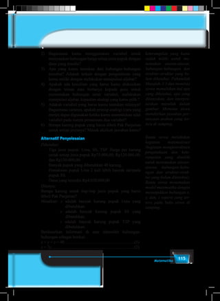 115Matematika
2)	Bagaimana kamu menggunakan variabel untuk
menyatakan hubungan harga setiap jenis pupuk dengan
dana yang tesedia?
3)	 Apa yang kamu temukan dari hubungan-hubungan
tersebut? Adakah terkait dengan pengetahuan yang
kamu miliki dengan melakukan manipulasi aljabar?
4)	 Apakah ada kesulitan yang harus kamu diskusikan
dengan teman atau bertanya kepada guru untuk
menentukan hubungan antar variabel, melakukan
manipulasi aljabar, kepastian strategi yang kamu pilih ?
5)	 Adakah variabel yang harus kamu tentukan nilainya?
Bagaimana caranya, apakah prinsip analogi (cara yang
mirip) dapat digunakan ketika kamu menentukan nilai
variabel pada sistem persamaan dua variabel?
6)	 Berapa karung pupuk yang harus dibeli Pak Panjaitan
untuk setiap jenisnya? Masuk akalkah jawaban kamu?
Alternatif Penyelesaian
Diketahui:
–	 Tiga jenis pupuk: Urea, SS, TSP. Harga per karung
untuk setiap jenis pupuk Rp75.000,00; Rp120.000,00;
dan Rp150.000,00.
–	 Banyak pupuk yang dibutuhkan 40 karung.
–	 Pemakaian pupuk Urea 2 kali lebih banyak daripada
pupuk SS.
–	 Dana yang tersedia Rp4.020.000,00.
Ditanya:
Berapa karung untuk tiap-tiap jenis pupuk yang harus
dibeli Pak Panjaitan?
Misalkan: x adalah banyak karung pupuk Urea yang
dibutuhkan.
	 y adalah banyak karung pupuk SS yang
dibutuhkan.
	 z adalah banyak karung pupuk TSP yang
dibutuhkan.
Berdasarkan informasi di atas diperoleh hubungan-
hubungan sebagai berikut.
x + y + z = 40..................................................................(1)
x = 2y..............................................................................(2)
keterampilan yang kamu
sudah miliki untuk me-
nemukan aturan-aturan,
hubungan-hubungan dan
struktur-struktur yang be-
lum diketahui. Pahamilah
Masalah-3.3 dan meminta
siswa menuliskan hal apa
yang diketahui, apa yang
ditanyakan, dan interpre-
tasikan masalah dalam
gambar. Meminta siswa
memikirkan jawaban per-
tanyaan arahan yang ter-
tera di samping.
Bantu siswa melakukan
kegiatan matematisasi
(kegiatan mengkoordinasi
pengetahuan dan kete-
rampilan yang dimiliki
untuk menemukan aturan-
aturan, hubungan-hubu-
ngan dan struktur-struk-
tur yang belum diketahui).
Bantu siswa menemukan
model matematika dengan
menunjukkan hubungan x,
y, dan, z seperti yang ter-
tera pada buku siswa di
samping.
 