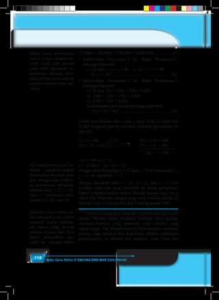 116 Buku Guru Kelas X SMA/MA/SMK/MAK Edisi Revisi
75.000x + 120.000y + 150.000z = 4.020.000...................(3)
•	 Subtitusikan Persamaan-2 ke dalam Persamaan-1,
sehingga diperoleh
	 x = 2y dan x + y + z = 40	 ⇒ 2y + y + z = 40
	 ∴ 3y + z = 40 …………………………………..	 (4)
•	 Subtitusikan Persamaan-2 ke dalam Persamaan-3,
sehingga diperoleh
	 x = 2y dan 75x + 120y + 150z = 4.020	
	 ⇒ 150y + 120y + 150z = 4.020
	 ⇒ 270y + 150z = 4.020
	 Sederhanakan persamaan sehingga diperoleh
	 ∴ 27y + 15z = 402 ..................................................(5)
Untuk menentukan nilai y atau z, ingat Sifat 2.1 pada Bab
II dan terapkan metode eliminasi terhadap persamaan (4)
dan (5).
3y + z = 40 		 × 15			45y + 15z	 = 600
27y + 15z = 402 	 × 1				27y + 15z	 = 402 –
			 18y 		 = 198
18y = 198 ⇒ y = 11
y = 11 dan x = 2y ⇒ x = 22
Dengan mensubtitusikan x = 22 dan y = 11 ke persamaan x +
y + z = 40, diperoleh z = 7.
Dengan demikian nilai x = 22, y = 11, dan z = 7. Cek
kembali nilai-nilai yang diperoleh ke setiap persamaan.
Dapat diinterpretasikan bahwa banyak pupuk yang harus
dibeli Pak Panjaitan dengan uang yang tersedia adalah 22
karung Urea, 11 karung SS, dan 7 karung pupuk TSP.
	 Nenek moyang kita memiliki keahlian seni ukir (seni
pahat). Mereka dapat membuat berbagai jenis patung,
ornamen-ornamen yang memiliki nilai estetika yang
cukup tinggi. Pak Wayan memiliki keterampilan memahat
patung yang diwarisi dari Kakeknya. Dalam melakukan
pekerjaannya, ia dibantu dua anaknya; yaitu Gede dan
Minta siswa menentukan
nilai x, y dan z dengan me-
milih salah satu metode
yang telah dipelajari se-
belumnya. Sebagai alter-
natif pilihan siswa adalah
metode eliminasi dan sub-
stitusi.
Uji pemahaman siswa ter-
hadap langkah-langkah
pemecahan masalah, den-
gan mengajukan bebera-
pa pertanyaan. Misalnya,
apakah nilai x = 22, y = 11,
dan z = 7 memenuhi pers-
amaan (1), (2), dan (3).
Motivasi siswa memecah-
kan masalah nyata terkait
masalah waktu pembua-
tan ukiran yang banyak
ditemui di pulau Bali. Kita
dapat menjadikan ma-
salah ini sebagai bahan
 