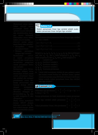 122 Buku Guru Kelas X SMA/MA/SMK/MAK Edisi Revisi
Sistem persamaan linear tiga variabel adalah suatu
sistem persamaan linear dengan tiga variabel.
Definisi 3.4
Notasi:
Bentuk umum sistem persamaan linear dengan tiga variabel
x, y, dan z adalah
.................................................... (1)
.................................................... (2)
.................................................... (3)
a x b y c z d
a x b y c z d
a x b y c z d
1 1 1 1
2 2 3 2
3 3 3 3
+ + =
+ + =
+ + =





dengan a1
, a2
, a3
, b1
, b2
, b3
, c1
, c2
, c3
, d1
, d2
, dan d3
bilangan
real, dan a1
, b1
, dan c1
tidak ketiganya 0; a2
, b2
, dan c2
tidak ketiganya 0; dan a3
, b3
, dan c3
tidak ketiganya 0.
x, y, z	 : variabel real
a1
, a2
, a3	
: koefisien variabel x
b1
, b2
, b3	
: koefisien variabel y
z1
, z2
, z3	
: koefisien variabel z
d1
, d2
, d3
	: konstanta persamaan
♦	 Untuk lebih memahami definisi di atas, pahami contoh
dan bukan contoh berikut ini. Berikan alasan, apakah
sistem persamaan yang diberikan termasuk contoh atau
bukan contoh sistem persamaan linear dua variabel
atau tiga variabel?
Contoh 3.5
Diberikan tiga persamaan
1
x
1
y
1
z
2+ + = , 2p + 3q – r =
6, dan p + 3q = 3.
Ketiga persamaan ini tidak membentuk sistem persamaan
linear tiga variabel sebab persamaan
1
x
1
y
1
z
2+ + =
bukan persamaan linear. Jika persamaan
1
x
1
y
1
z
2+ + =
Memotivasi siswa menu-
liskan ciri-ciri sistem
persamaan linear dua
variabel secara individual
dan mendiskusikan hasil-
nya secara kelompok.
Diharapkan siswa menu-
liskan ciri-ciri berikut
Ciri-ciri sistem persa-
maan linear dua variabel.
•	 Merupakan sistem
persamaan linier.
•	 Memuat persamaan
dengan tiga variabel.
Berdasarkan ciri-ci-
ri sistem persamaan
linear di atas, suruh siswa
me-nuliskan pengertian
sistem persamaan linear
tiga variabel.
Selanjutnya guru bersa-
ma-sama dengan siswa
menuliskan bentuk umum
sistem persamaan linear
dua peubah dan menguji
pemahaman siswa ter-
hadap persyaratan atau
batasan konsep SPLTV,
dengan mengajukan
beberapa pertanyaan.
Misalnya, mengapa di-
persyaratkan a1
, b1
, dan
c1
tidak ketiganya 0, dan
sebagainya.
Bantu siswa memahami
konsep SPLTV dengan
beberapa contoh dan bu-
kan contoh konsep. Minta
siswa memberikan alasan
 