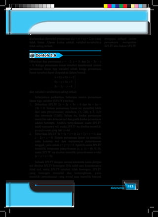 123Matematika
diselesaikan diperoleh persamaan z(x + y) + xy = 2xyz yang
tidak linear. Alasan kedua adalah variabel-variabelnya
tidak saling terkait.
Contoh 3.6
Diberikan dua persamaan x = –2; y = 5; dan 2x – 3y – z
= 8. Ketiga persamaan linear tersebut membentuk sistem
persamaan linear tiga variabel sebab ketiga persamaan
linear tersebut dapat dinyatakan dalam bentuk
x y z
x y z
x y z
+ + = −
+ + =
− − =





0 0 2
0 0 5
2 3 8
dan variabel-variabelnya saling terkait.
	 Selanjutnya perhatikan beberapa sistem persamaan
linear tiga variabel (SPLTV) berikut.
1.	Diberikan SPLTV 2x + 3y + 5z = 0 dan 4x + 6y +
10z = 0. Sistem persamaan linear ini memiliki lebih
dari satu penyelesaian; misalnya, (3,–2,0), (–3, 2,0)
dan termasuk (0,0,0). Selain itu, kedua persamaan
memiliki suku konstan nol dan grafik kedua persamaan
adalah berimpit. Apabila penyelesaian suatu SPLTV
tidak semuanya nol, maka SPLTV itu disebut memiliki
penyelesaian yang tak trivial.
2.	Diberikan SPLTV 3x + 5y + z = 0; 2x + 7y + z = 0, dan
x – 2y + z = 0. Sistem persamaan linear ini memiliki
suku konstan nol dan mempunyai penyelesaian
tunggal, yaitu untuk x = y = z = 0.Apabila suatu SPLTV
memiliki himpunan penyelesaian (x, y, z) = (0, 0, 0),
maka SPLTV itu disebut memiliki penyelesaian trivial
(x = y = z = 0).
	Sebuah SPLTV dengan semua konstanta sama dengan
nol disebut SPLTV homogen. Bila salah satu konstantanya
tidak nol, maka SPLTV tersebut tidak homogen. SPLTV
yang homogen memiliki dua kemungkinan, yaitu
memiliki penyelesaian yang trivial atau memiliki banyak
mengapa sebuah sistem
persamaan merupakan
SPLTV dan bukan SPLTV.
 