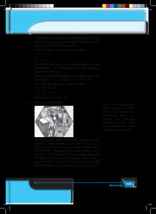 125Matematika
	 Isilah lingkaran kosong pada “bintang ajaib” dengan
sebuah bilangan sehingga bilangan-bilangan pada satu
garis memiliki jumlah yang sama!
5.	 Diberikan sistem persamaan linear berikut.
	 x + y + z = 4
	 z = 2
	(t2
– 4)z = t – 2
	 Berapakah nilai t agar sistem tersebut tidak memiliki
penyelesaian, satu penyelesaian dan tak berhingga
banyak penyelesaian?
6.	 Temukan bilangan-bilangan positif yang memenuhi
persamaan x + y + z = 9 dan x + 5y + 10z = 44!
7.	 Diberikan dua persamaan sebagai berikut:
	
7 6 2 9
6 7 9 2
a b c
a b c
− − =
+ − = −



	 Tentukan nilai a2
+ b2
– c2
!
8.	 Soal Tantangan
	
	 Seorang penjual beras, mencampur tiga jenis beras.
Campuran beras pertama terdiri atas 1 kg jenis A,
2 kg jenis B, dan 3 kg jenis C dijual dengan harga
Rp19.500,00. Campuran beras kedua terdiri atas 2
kg jenis A dan 3 kg jenis B dijual dengan harga Rp
19.000,00. Campuran beras ketiga terdiri atas 1
kg jenis B dan 1 kg jenis C dijual dengan harga Rp
6250,00. Harga beras jenis mana yang paling mahal?
Minta siswa mengaplika-
sikan konsep dan aturan
pada SPLTV dalam me-
nyelesaikan soal tan-
tangan di samping.
Selanjutnya mita siswa
mengomunikasikan hasil
kerjanya di depan kelas.
 