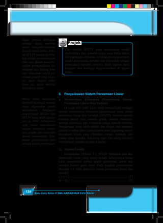 126 Buku Guru Kelas X SMA/MA/SMK/MAK Edisi Revisi
3.	 Penyelesaian Sistem Persamaan Linear
a.	Menentukan Himpunan Penyelesaian Sistem
Persamaan Linear Dua Variabel
	 Di kelas VIII SMP, kamu telah mempelajari berbagai
metode menentukan himpunan penyelesaian suatu sistem
persamaan linear dua variabel (SPLDV). Metode-metode
tersebut antara lain: metode grafik, metode eliminasi,
metode substitusi, dan campuran ketiga metode tersebut.
Penggunaan yang lebih efektif dan efisien dari keempat
metode tersebut dalam penyelesaian soal tergantung sistem
persamaan linear yang diberikan, situasi masalah, dan
waktu yang tersedia. Sekarang mari kita ulang kembali
mempelajari metode-metode tersebut.
1).	 Metode Grafik
	 Berdasarkan Definisi 3.2, SPLDV terbentuk dari dua
persamaan linear yang saling terkait. Sebelumnya kamu
telah mengetahui bahwa grafik persamaan linear dua
variabel berupa garis lurus. Pada langkah penyelesaian
Masalah 3.1 telah diperoleh sistem persamaan linear dua
variabel
x + y = 2...........................................................................(1)
4x + 2y = 7 ......................................................................(2)
Projek
Cari sebuah SPLTV yang menyatakan model
matematika dari masalah nyata yang kamu temui
di lingkungan sekitarmu. Uraikan proses penemuan
model matematika tersebut dan selesaikan sebagai
pemecahan masalah tersebut. Buat laporan hasil
kerjamu dan hasilnya dipresentasikan di depan
kelas.
Tugas proyek diberikan
sebagai tugas individu
untuk menginformasikan
kepada siswa bahwa bela-
jar SPLTV sangat diperlu-
kan dalam perkembangan
ilmu dan dalam menyele-
saikan permasalahan ke-
hidupan dan bidang ilmu
lain. Gunakan rubrik pe-
nilaian projek yang terse-
dia pada bagian akhir
buku ini, untuk menilai
hasil kerja siswa
Minta siswa mengingat
kembali berbagai metode
yang digunakan untuk
menentukan himpunan
penyelesaian SPLDV dan
SPLTV yang telah dipela-
jari di SMP. Selanjutnya
ajak siswa menemukan
aturan eliminasi, substi-
tusi, grafik, dan cara lain
dalam menentukan him-
punan penyelesaian dari
sebuah sistem persamaan
 