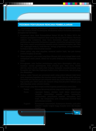 xvMatematika
PEDOMAN PENYUSUNAN RENCANA PEMBELAJARAN
	 Penyusunan rencana pembelajaran berpedoman pada kurikulum matematika
2013 dan sintaksis Model Pembelajaran. Berdasarkan analisis kurikulum matematika
ditetapkan hal-hal berikut
1.	Kompetensi dasar (lihat Permendikbud Nomor 69 dan 70 Tahun 2013) dan
indikator pencapaian kompetensi dasar untuk tiap-tiap pokok bahasan. Rumusan
indikator dan kompetensi dasar harus disesuaikan dengan prinsip-prinsip
pembelajaran matematika berdasarkan masalah, memberikan pengalaman belajar
bagi siswa, seperti menyelesaikan masalah otentik (masalah bersumber dari fakta
dan lingkungan budaya), berkolaborasi, berbagi pengetahuan, saling membantu,
berdiskusi dalam menyelesaikan masalah.
2.	 Materi pokok yang akan diajarkan, termasuk analisis topik, dan peta konsep
(contoh disajikan di bawah).
3.	 Materi prasyarat, yaitu materi yang harus dikuasai oleh siswa sebagai dasar untuk
mempelajari materi pokok. Dalam hal ini perlu dilakukan tes kemampuan awal
siswa.
4.	 Kelengkapan, yaitu fasilitas pembelajaran yang harus dipersiapkan oleh guru,
misalnya: rencana pembelajaran, buku petunjuk guru, buku siswa, lembar
aktivitas siswa (LAS), objek-objek budaya, kumpulan masalah-masalah yang
bersumber dari fakta dan lingkungan budaya siswa, laboratorium, dan alat peraga
jika dibutuhkan.
5.	 Alokasi waktu: banyak jam pertemuan untuk setiap pokok bahasan tidak harus
sama tergantung kepadatan dan kesulitan materi untuk tiap-tiap pokok bahasan.
Penentuan rata-rata banyak jam pelajaran untuk satu pokok bahasan adalah hasil
bagi jumlah jam efektif untuk satu semester dibagi banyak pokok bahasan yang
akan diajarkan untuk semester tersebut.
6.	 Hasil belajar yang akan dicapai melalui kegiatan pembelajaran antara alain:
Produk	 : 	Konsep dan prinsip-prinsip yang terkait dengan materi pokok
Proses	 :	Apersepsi budaya, interaksi sosial dalam penyelesaian
masalah, memodelkan masalah secara matematika,
merencanakan penyelesaian masalah, menyajikan hasil
kerja dan menganalisis serta mengevaluasi kembali hasil
penyelesaian masalah.
Kognitif	 : Kemampuan matematisasi, kemampuan abstraksi, pola pikir
deduktif, berpikir tingkat tinggi (berpikir kritis dan berpikir
kreatif).
 