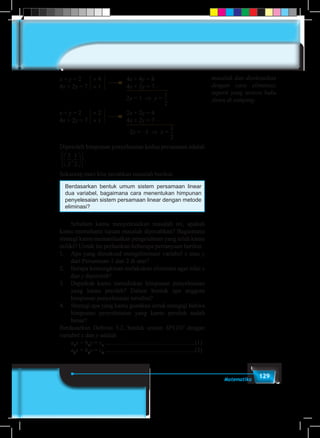 129Matematika
x + y = 2 	 × 4			4x + 4y = 8
4x + 2y = 7 	 × 1			4x + 2y = 7 –
	 2y = 1 ⇒ y =
1
5
1
6
1
2
1
3
1
4
2
3
3
4
3
2
4
3
x + y = 2 	 × 2			2x + 2y = 4
4x + 2y = 7 	 × 1			4x + 2y = 7 –
	 –2x = –3 ⇒ x =
1
5
1
6
1
2
1
3
1
4
2
3
3
4
3
2
4
3
Diperoleh himpunan penyelesaian kedua persamaan adalah
3
2
1
2
, .












Sekarang mari kita pecahkan masalah berikut.
Berdasarkan bentuk umum sistem persamaan linear
dua variabel, bagaimana cara menentukan himpunan
penyelesaian sistem persamaan linear dengan metode
eliminasi?
	 Sebelum kamu menyelesaikan masalah ini, apakah
kamu memahami tujuan masalah dipecahkan? Bagaimana
strategi kamu memanfaatkan pengetahuan yang telah kamu
miliki? Untuk itu perhatikan beberapa pertanyaan berikut.
1.	 Apa yang dimaksud mengeliminasi variabel x atau y
dari Persamaan-1 dan 2 di atas?
2.	 Berapa kemungkinan melakukan eliminasi agar nilai x
dan y diperoleh?
3.	 Dapatkah kamu menuliskan himpunan penyelesaian
yang kamu peroleh? Dalam bentuk apa anggota
himpunan penyelesaian tersebut?
4.	 Strategi apa yang kamu gunakan untuk menguji bahwa
himpunan penyelesaian yang kamu peroleh sudah
benar?
Berdasarkan Definisi 3.2, bentuk umum SPLDV dengan
variabel x dan y adalah
	a1
x + b1
y = c1
..........................................................(1)
	a2
x + b2
y = c2
..........................................................(2)
masalah dan diselesaikan
dengan cara eliminasi,
seperti yang tertera buku
siswa di samping.
 