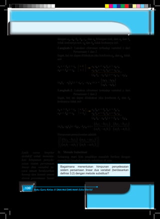130 Buku Guru Kelas X SMA/MA/SMK/MAK Edisi Revisi
dengan a1
, a2
, b1
, b2
, c1
, dan c2
bilangan real, dan a1
dan b1
tidak keduanya nol; a2
dan b2
tidak keduanya nol.
Langkah-1: Lakukan eliminasi terhadap variabel x dari
Persamaan-1 dan 2
Ingat, hal ini dapat dilakukan jika koefisien a1
, dan a2
tidak
nol
a1
x + b1
y = c1
× 4	 a1
a2
x + a2
b1
y = a2
c1
a1
x + b2
y = c2
	 × 1	 a1
a2
x + a1
b2
y = a1
c2
(a2
b1
– a1
b2
) y = a2
c1
– a1
c2
–
(a2
b1
- a1
b2
) y = a2
c1
- a1
c2
⇒ y =
a c c
a b b
2 1 2
2 1 2
- a
- a
1
1
( )
( )
Langkah-2: Lakukan eliminasi terhadap variabel y dari
Persamaan-1 dan 2
Ingat, hal ini dapat dilakukan jika koefisien b1
dan b2
keduanya tidak nol
a1
x + b1
y = c1
× b2
	 a1
b2
x + b1
b2
y = b2
c1
a1
x + b2
y = c2
	 × b1
	 a2
b1
x + b1
b2
y = b1
c2
(a2
b1
– a2
b1
) x = b2
c1
– b1
c2
–
(a1
b2
-a2
b1
)x=b2
c1
–b1
c2
⇒x=
b c c
a b b
b c c
a b b
2 1 2
1 2 1
1 2 1
2 1 2
- b
- a
- b
- a
1
2
2
1
( )
( )
=
( )
( )
Himpunan penyelesaian adalah
b c b c
a b a b
a c a c
a b a b
1 2 2 1
2 1 1 2
2 1 1 2
2 1 1 2
-
-
-
-
( )
( )
( )
( )




,










3)	 Metode Substitusi
Sekarang mari kita pecahkan masalah berikut dengan
mengikuti langkah metode substitusi di atas.
Bagaimana menentukan himpunan penyelesaian
sistem persamaan linear dua variabel (berdasarkan
definisi 3.2) dengan metode substitusi?
Latih siswa berpikir
deduktif untuk menentu-
kan himpunan penyele-
saian sistem persamaan
linear dua variabel se-
cara umum berdasarkan
konsep dan bentuk umum
sistem persamaan linear
 