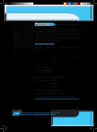 134 Buku Guru Kelas X SMA/MA/SMK/MAK Edisi Revisi
Contoh 3.8
Ongkos bus untuk 2 orang dewasa dan tiga orang anak-
anak adalah Rp 1.200.000,00 dan ongkos bus untuk 3
orang dewasa dan empat orang anak-anak adalah Rp
1.700.000,00. Jika sepasang suami istri dan dua orang
anaknya akan berpergian dengan bus tersebut, berapakah
ongkos yang harus dibayar mereka?
Alternatif Penyelesaian
misalkan x = ongkos dewasa; y = ongkos anak-anak, maka
diperoleh
000.200.132 =+ yx .................................................... (1)
000.700.143 =+ yx .....................................................(2)
x 3
x 2
000.200.132 =+ yx
000.700.143 =+ yx
6 9 1 200 000
6 8 1 700 000
200 000
x y
x y
y
+ =
+ = −
=
. .
. .
. ........................................................(3)
substitusikan (3) ke (1) maka diperoleh
2x + 3 (200.000) = 1.200.000
				= 1.200.000
			 x = 300.000
ongkos yang harus dibayar adalah
2 (300.000) + 2 (200.000) = 1.000.000
jadi ongkos yang harus dibayar adalah Rp 1.000.000
Untuk mendalami pen-
guasaan siswa terha-
dap materi SPLDV dan
SPLTV, latih siswa me-
nyelesaikan soal pada
Contoh 3.6. Beri bantuan
kepada siswa untuk meng-
gunakan metode elimi-
nasi dan substitusi dalam
memecahkan masalah
aplikasi pada Contoh 3.6
dan Contoh 3.7 di sam-
ping.
 