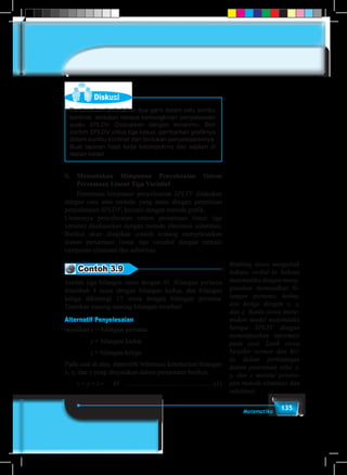 135Matematika
Diskusi
Berdasarkan kedudukan dua garis dalam satu sumbu
kordinat, tentukan berapa kemungkinan penyelesaian
suatu SPLDV. Diskusikan dengan temanmu. Beri
contoh SPLDV untuk tiga kasus, gambarkan grafiknya
dalam sumbu kordinat dan tentukan penyelesaiannya.
Buat laporan hasil kerja kelompokmu dan sajikan di
depan kelas!
b.	Menentukan Himpunan Penyelesaian Sistem
Persamaan Linear Tiga Variabel
	 Penentuan himpunan penyelesaian SPLTV dilakukan
dengan cara atau metode yang sama dengan penentuan
penyelesaian SPLDV, kecuali dengan metode grafik.
Umumnya penyelesaian sistem persamaan linear tiga
variabel diselesaikan dengan metode eliminasi substitusi.
Berikut akan disajikan contoh tentang menyelesaikan
sistem persamaan linear tiga variabel dengan metode
campuran eliminasi dan substitusi.
Contoh 3.9
Jumlah tiga bilangan sama dengan 45. Bilangan pertama
ditambah 4 sama dengan bilangan kedua, dan bilangan
ketiga dikurangi 17 sama dengan bilangan pertama.
Tentukan masing-masing bilangan tersebut!
Alternatif Penyelesaian
misalkan x = bilangan pertama
		 y = bilangan kedua
		 z = bilangan ketiga
Pada soal di atas, diperoleh informasi keterkaitan bilangan
x, y, dan z yang dinyatakan dalam persamaan berikut.
	x + y + z	=	 45	 .....................................................(1)
Bimbing siswa mengubah
bahasa verbal ke bahasa
matematika dengan meng-
gunakan memisalkan bi-
langan pertama, kedua,
dan ketiga dengan x, y,
dan z. Bantu siswa mene-
mukan model matematika
berupa SPLTV dengan
memanfaatkan informasi
pada soal. Latih siswa
berpikir sermat dan kri-
tis dalam perhitungan
dalam penentuan nilai x,
y, dan z melalui penera-
pan metode eliminasi dan
substitusi.
 