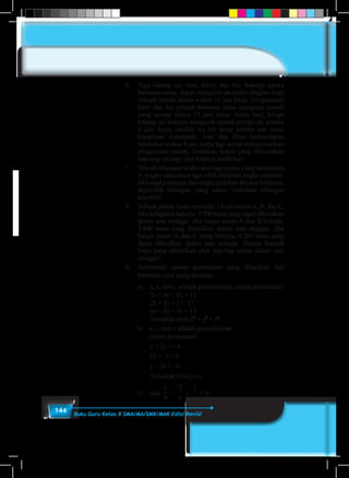 144 Buku Guru Kelas X SMA/MA/SMK/MAK Edisi Revisi
6.	 Tiga tukang cat, Joni, Deni, dan Ari, bekerja secara
bersama-sama, dapat mengecat eksterior (bagian luar)
sebuah rumah dalam waktu 10 jam kerja. Pengalaman
Deni dan Ari pernah bersama-sama mengecat rumah
yang serupa dalam 15 jam kerja. Suatu hari, ketiga
tukang ini bekerja mengecat rumah serupa ini selama
4 jam kerja, setelah itu Ari pergi karena ada suatu
keperluan mendadak. Joni dan Deni memerlukan
tambahan waktu 8 jam kerja lagi untuk menyelesaikan
pengecatan rumah. Tentukan waktu yang dibutuhkan
tiap-tiap tukang, jika bekerja sendirian!
7.	 Sebuah bilangan terdiri atas tiga angka yang jumlahnya
9. Angka satuannya tiga lebih daripada angka puluhan.
Jika angka ratusan dan angka puluhan ditukar letaknya,
diperoleh bilangan yang sama. Tentukan bilangan
tersebut!
8.	 Sebuah pabrik lensa memiliki 3 buah mesin A, B, dan C.
Jika ketiganya bekerja, 5.700 lensa yang dapat dihasilkan
dalam satu minggu. Jika hanya mesin A dan B bekerja,
3.400 lensa yang dihasilkan dalam satu minggu. Jika
hanya mesin A dan C yang bekerja, 4.200 lensa yang
dapat dihasilkan dalam satu minggu. Berapa banyak
lensa yang dihasilkan oleh tiap-tiap mesin dalam satu
minggu?
9.	 Selesaikan sistem persamaan yang diberikan dan
tentukan nilai yang diminta.
	a)	x, y, dan z adalah penyelesaian sistem persamaan:
		3x + 4y – 5z = 12
		2x + 5y + z = 17
		6x – 2y + 3z = 17
		Tentukan nilai x2
+ y2
+ z2
b)	 x, y, dan z adalah penyelesaian			
sistem persamaan:
		x + 2y = –4
		2x + z = 5
		y – 3z = –6
		Tentukan nilai x.y.z
	 c)	 jika
x
4
+
3
y
+
1
z
= 9
 