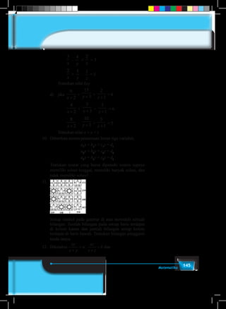 145Matematika
			
3
x
–
4
y
+
2
z
= 3
			
2
x
+
5
y
–
1
z
= 5
Tentukan nilai 6xy
	 d)	 jika
6
2x +
+
15
3y + +
2
1z +
= 8
			
4
2x +
+
5
3y + +
3
1z +
= 6
			
8
2x +
–
10
3y + +
5
1z +
= 5
Tentukan nilai x + y + z
10.	 Diberikan sistem persamaan linear tiga variabel,
	 a1
x + b1
y + c1
z = d1
	 a2
x + b2
y + c2
z = d2
	 a3
x + b3
y + c3
z = d3
	 Tentukan syarat yang harus dipenuhi sistem supaya
memiliki solusi tunggal, memiliki banyak solusi, dan
tidak memiliki solusi!
11.	
	 Setiap simbol pada gambar di atas mewakili sebuah
bilangan. Jumlah bilangan pada setiap baris terdapat
di kolom kanan dan jumlah bilangan setiap kolom
terdapat di baris bawah. Tentukan bilangan pengganti
tanda tanya.
12.	Diketahui
xy
x y
a
xz
x z
b
yz
y z+
=
+
=
+
=. dan
 
