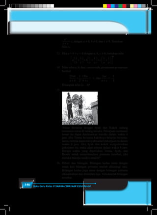 146 Buku Guru Kelas X SMA/MA/SMK/MAK Edisi Revisi
	
xy
x y
a
xz
x z
b
yz
y z+
=
+
=
+
=. dan = c, dengan a ≠ 0, b ≠ 0, dan c ≠ 0. Tentukan
nilai x.
13.	Jika a + b + c = 0 dengan a, b, c ≠ 0, tentukan nilai
a
b c
b
c a
c
a a
1 1 1 1 1 1
2
+





 + +





 + +












14.	Nilai-nilai a, b, dan c memenuhi persamaan-persamaan
berikut
25 1
2
15 5 1
3
ab
a b
bc
b c
ac
a c+ + +
=
25 1
2
15 5 1
3
ab
a b
bc
b c
ac
a c+ + +
,
25 1
2
15 5 1
3
ab
a b
bc
b c
ac
a c+ + +
= –1, dan
25 1
2
15 5 1
3
ab
a b
bc
b c
ac
a c+ + +
= –
25 1
2
15 5 1
3
ab
a b
bc
b c
ac
a c+ + +
.
	 Hitunglah nilai (a – b)c
.
15.	
	
	 Trisna bersama dengan Ayah dan Kakek sedang
memanen tomat di ladang mereka. Pekerjaan memanen
tomat itu dapat diselesaikan mereka dalam waktu 4
jam. Jika Trisna bersama kakeknya bekerja bersama-
sama, mereka dapat menyelesaikan pekerjaan itu dalam
waktu 6 jam. Jika Ayah dan kakek menyelesaikan
pekerjaan itu, maka akan selesai dalam waktu 8 jam.
Berapa waktu yang diperlukan Trisna, Ayah, dan
Kakek untuk menyelesaikan panenan tersebut, jika
mereka bekerja sendiri-sendiri?
16.	Diberi dua bilangan. Bilangan kedua sama dengan
enam kali bilangan pertama setelah dikurangi satu.
Bilangan kedua juga sama dengan bilangan pertama
dikuadratkan dan ditambah tiga. Temukanlah bilangan
tersebut.
 