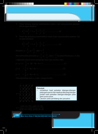 150 Buku Guru Kelas X SMA/MA/SMK/MAK Edisi Revisi
	 Trisna bersama Ayahnya membutuhkan waktu 6 jam menyelesaikan panenan.
Hal ini dapat dimaknai
	6
1
x
+ 6
1
y
= 1 ⇒
1
x
+
1
y
=
1
6
…………………. (b)
	 Trisna dan Kakeknya membutuhkan waktu 8 jam menyelesaikan panenan. Hal
ini dapat dimaknai
	8
1
x
+ 8
1
y
= 1 ⇒
1
x
+
1
y
=
1
8
…………………. (c)
Misalkan: p =
1
x
, q =
1
y
, dan r =
1
z
Mensubtitusikan pemisalan p =
1
x
, q =
1
y
, dan r =
1
z
ke dalam Persamaan-a, b, dan
c diperoleh sebuah sistem persamaan linear tiga variabel, yaitu
p + q + r =
1
4
⇒ 4p + 4q + 4r = 1 ….………………………. (1)
p + q 	 =
1
6
⇒ 6p + 6q = 1 ………………………………. (2)
p + r 	 =
1
8
⇒ 8p + 8r = 1 ………………………………. (3)
Akan ditentukan nilai p, q, dan r sebagai berikut:
Petunjuk:
•	 Jumlahkan hasil perkalian bilangan-bilangan
pada garis penuh dan hasilnya dikurangi dengan
jumlah hasil perkalian bilangan-bilangan pada
garis putus-putus.
•	 Lakukan pada pembilang dan penyebut.
p =
1 4 4 1 4
1 6 0 1 6
1 0 8 1 0
4 4 4 4 4
6 6 0 6 6
8 0 8 8 0
p =
+ +( )− + +( )
+ +( )− + +( )
24 0 32 48 0 0
192 0 192 192 0 0
 