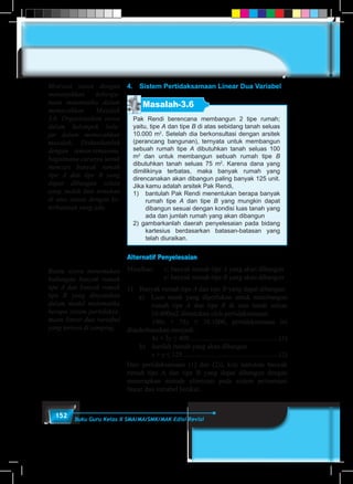 152 Buku Guru Kelas X SMA/MA/SMK/MAK Edisi Revisi
4.	 Sistem Pertidaksamaan Linear Dua Variabel
Masalah-3.6
Pak Rendi berencana membangun 2 tipe rumah;
yaitu, tipe A dan tipe B di atas sebidang tanah seluas
10.000 m2
. Setelah dia berkonsultasi dengan arsitek
(perancang bangunan), ternyata untuk membangun
sebuah rumah tipe A dibutuhkan tanah seluas 100
m2
dan untuk membangun sebuah rumah tipe B
dibutuhkan tanah seluas 75 m2
. Karena dana yang
dimilikinya terbatas, maka banyak rumah yang
direncanakan akan dibangun paling banyak 125 unit.
Jika kamu adalah arsitek Pak Rendi,
1)	 bantulah Pak Rendi menentukan berapa banyak
rumah tipe A dan tipe B yang mungkin dapat
dibangun sesuai dengan kondisi luas tanah yang
ada dan jumlah rumah yang akan dibangun
2) gambarkanlah daerah penyelesaian pada bidang
kartesius berdasarkan batasan-batasan yang
telah diuraikan.
Alternatif Penyelesaian
Misalkan: 	 x: banyak rumah tipe A yang akan dibangun
			y: banyak rumah tipe B yang akan dibangun
1)	 Banyak rumah tipe A dan tipe B yang dapat dibangun
	 a)	 Luas tanah yang diperlukan untuk membangun
rumah tipe A dan tipe B di atas tanah seluas
10.000m2 ditentukan oleh pertidaksamaan:
		100x + 75y ≤ 10.1000, pertidaksamaan ini
disederhanakan menjadi:
		4x + 3y ≤ 400 ....................................................(1)
	 b)	 Jumlah rumah yang akan dibangun
		x + y ≤ 125.........................................................(2)
Dari pertidaksamaan (1) dan (2)), kita tentukan banyak
rumah tipe A dan tipe B yang dapat dibangun dengan
menerapkan metode eliminasi pada sistem persamaan
linear dua variabel berikut.
Motivasi siswa dengan
menunjukkan kebergu-
naan matematika dalam
memecahkan Masalah
3.6. Organisasikan siswa
dalam kelompok bela-
jar dalam memecahkan
masalah. Diskusikanlah
dengan teman-temanmu,
bagaimana caranya untuk
mencari banyak rumah
tipe A dan tipe B yang
dapat dibangun selain
yang sudah kita temukan
di atas sesuai dengan ke-
terbatasan yang ada.
Bantu siswa menemukan
hubungan banyak rumah
tipe A dan banyak rumah
tipe B yang dinyatakan
dalam model matematika
berupa sistem pertidaksa-
maan linear dua variabel
yang tertera di samping.
 