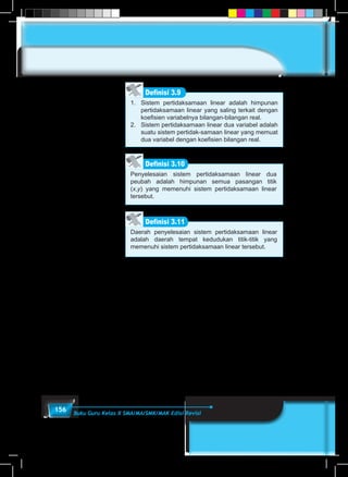 156 Buku Guru Kelas X SMA/MA/SMK/MAK Edisi Revisi
1.	 Sistem pertidaksamaan linear adalah himpunan
pertidaksamaan linear yang saling terkait dengan
koefisien variabelnya bilangan-bilangan real.
2.	 Sistem pertidaksamaan linear dua variabel adalah
suatu sistem pertidak-samaan linear yang memuat
dua variabel dengan koefisien bilangan real.
Definisi 3.9
Penyelesaian sistem pertidaksamaan linear dua
peubah adalah himpunan semua pasangan titik
(x,y) yang memenuhi sistem pertidaksamaan linear
tersebut.
Definisi 3.10
Daerah penyelesaian sistem pertidaksamaan linear
adalah daerah tempat kedudukan titik-titik yang
memenuhi sistem pertidaksamaan linear tersebut.
Definisi 3.11
 