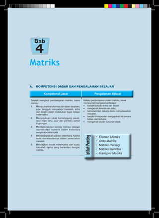 Kompetensi Dasar Pengalaman BelajarKompetensi Dasar Pengalaman Belajar
A.	 KOMPETENSI DASAR DAN PENGALAMAN BELAJAR
Setelah mengikuti pembelajaran matriks, siswa
mampu:
1.	 Mampu mentransformasi diri dalam berpilaku
jujur, tangguh mengadapi masalah, kritis
dan disiplin dalam melakukan tugas belajar
matematika.
2.	 Menunjukkan sikap bertanggung jawab,
rasa ingin tahu, jujur dan perilaku peduli
lingkungan.
3.	 Mendeskripsikan konsep matriks sebagai
representasi numerik dalam kaitannya
dengan konteks nyata
4.	 Mendeskripsikan operasi sederhana matriks
serta menerapkannya dalam pemecahan
masalah
5.	 Menyajikan model matematika dari suatu
masalah nyata yang berkaitan dengan
matriks.
Melalui pembelajaran materi matriks, siswa
memperoleh pengalaman belajar:
•	 berlatih berpikir kritis dan kreatif;
•	 mengamati keteraturan data;
•	 berkolaborasi, bekerja sama menyelesaikan
masalah;
•	 berpikir Independen mengajukan ide secara
bebas dan terbuka;
•	 mengamati aturan susunan objek.
Matriks
Bab
•	 Elemen Matriks
•	 Ordo Matriks
•	 Matriks Persegi
•	 Matriks Identitas
•	 Transpos Matriks
 