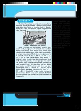 167Matematika
Masalah-4.1
Masihkah kamu ingat posisi duduk sewaktu kamu
mengikuti Ujian Nasional SMP? Maksimal siswa dalam
satu ruang ujian hanya 20 peserta, biasanya disusun
dalam lima baris, empat kolom, seperti yang disajikan
pada Gambar 4.1.
Gambar 4.1 Pelaksanaan Ujian Nasional
Untuk memudahkan pengaturan peserta ujian
dalam suatu ruangan, pihak sekolah menempatkan
siswa dalam ruang ujian dengan pola nomor ujian
melalui Nomor Induk Siswa (NIS), yang ditempelkan
di tempat duduk siswa. Misalnya, nomor ujian peserta
di ruang A adalah 11, 12, 13, 14, 21, 22, 23,... , 44,
51, 52, 53, 54. Jika nomor peserta ujian adalah 12,
itu berarti posisi peserta saat ujian berada pada baris
ke-1 lajur ke-2, dan jika nomor ujian peserta adalah
34, artinya posisi peserta tersebut saat ujian berada
pada baris ke-3 kolom ke-4. Demikian pula, jika nomor
peserta ujian adalah 51, artinya posisi siswa saat ujian
berada pada baris ke-5 kolom ke-1. Tentunya, untuk
setiap peserta ujian yang memiliki nomor ujian 11, 12,
13, 14, 21, …, 53, dan 54 dengan mudah memahami
posisi mereka dalam ruang ujian tersebut. Tentukan
susunan peserta ujian ditinjau dari pola Nomor Induk
Siswa (NIS)!
Dalam memahami ma-
salah yang diberikan,
ajak siswa mengamati
objek-objek dalam ke-
hidupan sehari-hari yang
berkaitan dengan matriks
sehingga siswa menemu-
kankebermaknaanbelajar
matematika. Upayakan
siswa lebih dahulu beru-
saha memikirkan, men-
cari ide-ide, berdiskusi
dalam kelompok, mencari
pemecahan masalah di
dalam kelompok.
 