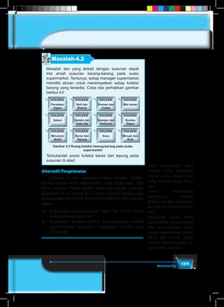 169Matematika
Masalah-4.2
Masalah lain yang terkait dengan susunan dapat
kita amati susunan barang-barang pada suatu
supermarket. Tentunya, setiap manager supermarket
memiliki aturan untuk menempatkan setiap koleksi
barang yang tersedia. Coba kita perhatikan gambar
berikut ini!
KOLEKSI
Peralatan
Dapur
KOLEKSI
Permen dan
Coklat
KOLEKSI
Roti dan
Biskuit
KOLEKSI
Mie Instan
KOLEKSI
Sabun
KOLEKSI
Detergen dan
Pembersih
KOLEKSI
Sampho dan
Pasta Gigi
KOLEKSI
Bumbu
Dapur
KOLEKSI
Minuman
Botol
KOLEKSI
Susu
KOLEKSI
Beras dan
Tepung
KOLEKSI
Minyak dan
Gula
Gambar 4.3 Ruang koleksi barang-barang pada suatu
supermarket
Tentukanlah posisi koleksi beras dan tepung pada
susunan di atas!
Alternatif Penyelesaian
	 Gambar di atas mendeskripsikan ruangan koleksi
barang-barang suatu supermarket, yang terdiri atas tiga
baris, 4 kolom. Posisi koleksi beras dan tepung terdapat
pada baris ke-3, kolom ke-2. Posisi koleksi barang yang
terdapat pada baris ke-2, kolom ke-4 adalah koleksi bumbu
dapur.
♦	 Coba kamu sebutkan posisi baris dan kolom setiap
koleksi barang yang lain!
♦	 Seandainya susunan koleksi barang-barang tersebut
juga tersusun bertingkat, bagaimana matriks yang
terbentuk?
Guru memeriksa hasil
kerjaan siswa, mengenai
posisi setiap koleksi ba-
rang dalam ruang terse-
but.
Guru menjelaskan
bagaimana susunan
koleksi barang supermar-
ket jika tersusun berting-
kat.
Mengajak siswa untuk
memastikan pengetahuan
dan keterampilan siswa
dalam menentukan posisi
baris dan kolom setiap
koleksi barang pada su-
permarket tersebut.
 