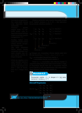 174 Buku Guru Kelas X SMA/MA/SMK/MAK Edisi Revisi
	 Biasanya pelabelan suatu matriks dinyatakan dengan
huruf kapital, misalnya A, B, C, D, ..., dan seterusnya.
Secara umum, diberikan matriks A,
A
a a a a
a a a a
a a a a
a a a
mxn
n
n
n
m m m
=
11 12 13 1
21 22 23 2
31 32 33 3
1 2 3
L
L
L
M M M M M
LL amn
















→ baris ke-1
→ baris ke-2
→ baris ke-3
→ baris ke-m
kolom ke-n
kolom ke-3
kolom ke-2
kolom ke-1
aij
bilangan real, menyatakan elemen matriks pada baris
ke-i dan kolom ke-j, i = 1, 2, 3, .., m; j = 1, 2, 3, …, n
Am×n
	:	 m menyatakan banyak baris matriks A.
		n menyatakan banyak kolom matriks A.
	Notasi m × n, menyatakan ordo (ukuran) matriks A,
yang menyatakan banyak baris dan kolom matriks A. Ingat,
m menyatakan banyak baris dan n menyatakan banyak
kolom matriks A. Jadi, jika diperhatikan ordo suatu matriks,
dapat diketahui banyak elemen matriks itu.
Masalah-4.5
Tentukanlah matriks 4 × 4, dengan A = [aij
] yang
memenuhi kondisi aij
= i(j–1)
!
Alternatif Penyelesaian
Matriks A4×4
=Matriks A
a a a a
a a a a
a a a a
a a a a
=
11 12 13 14
21 22 23 24
31 32 33 34
41 42 43 44












= −
, .nilai ditentukan dengana aij iij
j 1
Guru perlu memperkenal-
kan tanda-tanda kurung
yang digunakan dalam
matematika.
Penulisan matriks
dengan tanda "││" me-
miliki makna yaitu se-
bagai determinan berbeda
dengan penulisan matriks
mengg‌‌unakan "[ ]".
Pastikan bahwa siswa
telah paham bahwa semua
elemen matriks merupa-
kan bilangan real.
Jika tidak ditegaskan
bahwa elemen matriks
merupakan bilangan real,
maka mungkin saja ele-
men matriks tersebut bi-
langan kompleks.
Selain itu, ingatkan siswa
untuk memiliki komitmen
dalam penulisan elemen
matriks yaitu dimulai dari
baris 1 (kiri ke kanan),
baris ke 2, hingga baris
ke-n.
 