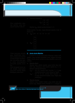 176 Buku Guru Kelas X SMA/MA/SMK/MAK Edisi Revisi
ii.	 Alternatif susunan II
T T2 3 3 2
46 43 22
19 14 12
46 43
22 19
14 12
× ×=





 =










	Matriks T3×2
adalah matriks berordo 3 × 2.
Selain matriks T di atas, dapat dibentuk matrisk A dan B
berikut ini.
♦	 A1 6 46 43 22 19 14 12× = ( )
♦	 B6 1
46
43
22
19
14
12
× =


















2.	 Jenis-Jenis Matriks
	 Contoh 4.1 di atas menyajikan beberapa variasi ordo
matriks yang merepre-sentasikan umur anggota keluarga
Teguh. Secara detail, berikut ini akan disajikan jenis-jenis
matriks.
a.	 Matriks Baris
	 Matriks baris adalah matriks yang terdiri atas satu
baris saja. Biasanya, ordo matriks seperti ini, 1 × n,
dengan n banyak kolomnya.
	 T1×2
	=	 [46 43], matriks baris berordo 1 × 2 yang
merepresentasikan umur orang tua Teguh.
	 T1×4
	= 	 [22 19 14 12], matriks baris berordo 1 ×
4 yang merepresentasikan umur Teguh dan
saudaranya.
b.	 Matriks Kolom
	 Matriks kolom adalah matriks yang terdiri atas satu
kolom saja. Matriks kolom berordo m × 1, dengan m
Guru memberikan susu-
nan matriks yang lain,
seperti matriks A dan B.
Untuk jenis-jenis matriks
guru memberikan infor-
masi tentang jenis matriks
tersebut dengan memberi-
kan ciri-cirinya lalu min-
ta siswa menyimpulkan
jenis-jenis matriks terse-
but.
Guru mengajak siswa un-
tuk mampu menerapkan
jenis-jenis matriks dalam
kehidupan sehari-hari
 