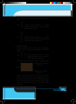 177Matematika
banyak barisnya. Perhatikan matriks kolom berikut
ini!
	 T3 1
43
22
19
× =










, matriks kolom berordo 3 × 1, yang
merepresentasikan umur semua wanita
pada keluarga Teguh.
	T T2 1 5 1
43
22
19
46
43
22
19
12
× ×=










=
















,	matriks kolom berordo 5 × 1, yang
merepresentasikan umur kedua orang tua
Teguh dan ketiga saudaranya.
c.	 Matriks Persegi
	 Matriks persegi adalah matriks yang mempunyai
banyak baris dan kolom sama. Matriks ini memiliki
ordo n × n.
	 T2 2
46 43
22 19
× =





 ,	matriks persegi berordo 2 × 2, yang
merepresentasikan umur orang tua
Teguh dan kedua kakaknya.
	 Perhatikan matriks persegi berordo 4 × 4 di bawah ini.
	
T H
a a a a
a a a a
a a a2 2 4 4
11 12 13 14
21 22 23 24
31 32 3
46 42
22 19
× ×=






33 34
41 42 43 44
a
a a a a












Diagonal Samping
matriks H
Diagonal Utama
matriks H
H4×4
=
	 Diagonal utama suatu matriks meliputi semua elemen
matriks yang terletak pada garis diagonal dari sudut
kiri atas ke sudut kanan bawah. Diagonal samping
matriks meliputi semua elemen matriks yang terletak
pada garis diagonal dari sudut kiri bawah ke sudut
kanan atas.
 