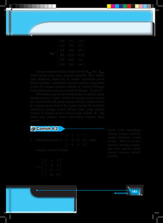 181Matematika
B6 3
200 475 126
350 120 113
275 640 247
400 2222 1174
200 1402 111
330 98
× =
99 340




















	 Dengan memperhatikan kedua matriks B3×6
dan B6×3
,
dalam kajian yang sama, ternyata memiliki relasi. Relasi
yang dimaksud dalam hal ini adalah “perubahan posisi
elemen matriks”, atau disebut transpos matriks, yang diberi
simbol Bt
sebagai transpos matriks B. Namun beberapa
buku menotasikan transpos matriks B dengan B atau B'.
	 Perubahan yang dimaksud dalam hal ini adalah, setiap
elemen baris ke-1 pada matriks B menjadi elemen kolom
ke-1 pada matriks Bt
, setiap elemen baris ke-2 pada matriks
B menjadi elemen kolom ke-2 pada matriks Bt
, demikian
seterusnya, hingga semua elemen baris pada matriks
matriks B menjadi elemen kolom pada matriks Bt
. Hal
inilah yang menjadi aturan menentukan transpos suatu
matriks.
Contoh 4.2
a.	 Diberikan matriks S =










2 3 5 7
5 10 15 20
3 6 9 12
, maka
transpos matriks S adalah
	
S St
=










=








2 3 5 7
5 10 15 20
3 6 9 12
2 5 3
3 10 6
5 15 9
7 20 23



=
−















=



A Ct
3
4
6
8
19
1 0 5 3
14 9 4 2
2 5 8 6
3 7 12 4








=












, .maka Ct
1 14 2 2
0 9 5 7
5 4 8 12
3 2 6 4
Untuk lebih memahami
tentang transpos matriks,
ajukan beberapa contoh
berikut. Minta siswa me-
mahami tentang peruba-
han ordo matriks akibat
adanya transpos matriks
tersebut.
 