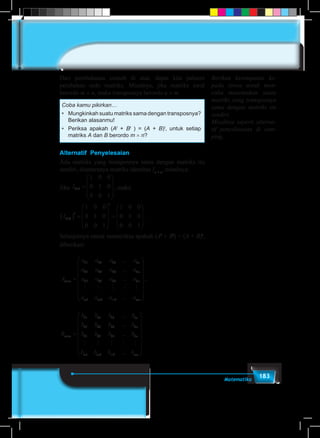 183Matematika
Dari pembahasan contoh di atas, dapat kita pahami
perubahan ordo matriks. Misalnya, jika matriks awal
berordo m × n, maka transposnya berordo n × m.
Coba kamu pikirkan…
•	 Mungkinkah suatu matriks sama dengan transposnya?
Berikan alasanmu!
•	 Periksa apakah (At
+ Bt
) = (A + B)t
, untuk setiap
matriks A dan B berordo m × n?
Alternatif Penyelesaian
Ada matriks yang transposnya sama dengan matriks itu
sendiri, diantaranya matriks identitas In × n
, misalnya:
Jika I3 3
1 0 0
0 1 0
0 0 1
× =










, maka
I
t
t
3 3
1 0 0
0 1 0
0 0 1
1 0 0
0 1 0
0 0 1
×( ) =










=










.
Selanjutnya untuk memeriksa apakah (At
+ Bt
) = (A + B)t
,
diberikan:
A
a a a a
a a a a
a a a a
a
m n
n
n
n
m
× =
11 12 13 1
21 22 23 2
31 32 33 3
1
...
...
...
    
aa a am m mn2 3 ...
















,
B
b b b b
b b b b
b b b b
b
m n
n
n
n
m
× =
11 12 13 1
21 22 23 2
31 32 33 3
1
...
...
...
    
bb b bm m mn2 3 ...
















Berikan kesempatan ke-
pada siswa untuk men-
coba menemukan suatu
matriks yang transposnya
sama dengan matriks itu
sendiri.
Misalnya seperti alterna-
tif penyelesaian di sam-
ping.
 