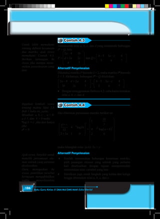 186 Buku Guru Kelas X SMA/MA/SMK/MAK Edisi Revisi
Contoh 4.3
Tentukanlah nilai a, b, c, dan d yang memenuhi hubungan
Pt
= Q, bila
P
a b
d a c Q
b a c
=
−
+










=
− −





2 4 3
2 2
4 7
5 3 4
3 6 7
dan .
Alternatif Penyelesaian
Diketahui matriks P berordo 3 × 2, maka matriks Pt
berordo
2 × 3. Akibatnya, hubungan Pt
= Q dituliskan:
2 4 2 4
3 2 7
5 3 4
3 6 7
a d a
b c
b a c− +




 =
− −




.
♦	 Dengan menggunakan Definisi 4.2, coba kamu tentukan
nilai a, b, c, dan d.
Contoh 4.4
Jika diberikan persamaan matriks berikut ini
2
32
4 16
2 3 1 0
1
10
4
2 0
2
3 2
x y
b
t
a
y
a b
−
+










= +( )








log
log








maka hitunglah nilai: (a.b)- 2x + y.
Alternatif Penyelesaian
♦	 Setelah menemukan hubungan kesamaan matriks,
pilih pasangan elemen yang seletak yang pertama
kali diselesaikan dengan tujuan mempermudah
menentukan nilai variabel yang lain.
♦ 	 Demikian juga untuk langkah yang kedua dan ketiga
hingga ditemukan nilai a, b, x, dan y.
Untuk lebih memahami
tentang definisi kesamaan
dua matriks, ajak siswa
memahami Contoh 4.3.
Berikan tantangan ke
siswa jika mampu mene-
mukan penyelesaian yang
lain.
Ingatkan kembali siswa
tentang makna Sifat 1.8
Bab 1 buku ini, yaitu:
Misalkan a, b, c , a > 0,
a ≠ 1, dan b > 0 maka
a
log b = c jika dan hanya
jika
ac
= b.
Ajak siswa berpikir untuk
memilih persamaan ele-
men seletak yang pertama
diselesaikan.
Guru menegaskan ke
siswa, pemilihan tersebut
bertujuan mengefektifkan
waktu menyelesaikan
 
