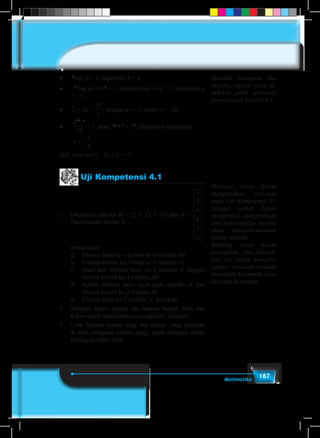 187Matematika
masalah kesamaan dua
matriks, seperti yang di-
tuliskan pada alternatif
penyelesaian Contoh 4.4.
♦	 b
log 16 = 2, diperoleh b = 4.
♦	 3
log (a + b)2
= 1, diperoleh (a + b) = 3. Akibatnya a
= –1.
♦	 2 + 3a =
10
y
, dengan a = –1, maka y = –10.
♦	
2
32
1
2x y−
= , atau 22x–y–5
= 20
. Akibatnya ditemukan
	 x = −
5
2
.
Jadi, nilai (a.b) – 2x + y = –9.
Uji Kompetensi 4.1
1.	 Diketahui matriks M = [2 6 12 7 11] dan N =
2
4
6
8
7
0




















.
Dari matriks M dan N,
	 tentukanlah :
	 a.	 Elemen baris ke-1 kolom ke-3 matriks M!
	 b.	 Elemen kolom ke-1 baris ke-5 matriks N!
	 c.	 Hasil kali elemen baris ke-2 matriks N dengan
elemen kolom ke-4 matriks M!
	 d.	 Selisih elemen baris ke-6 pada matriks N dan
elemen kolom ke-2 matriks M!
	 e.	 Elemen baris ke-7 matriks N. Jelaskan!
2.	 Menurut kamu, apakah ada batasan banyak baris dan
kolom untuk membentuk suatu matriks? Jelaskan!
3.	 Coba berikan contoh yang lain (selain yang disajikan
di atas) mengenai matriks yang dapat dijumpai dalam
kehidupan sehari-hari!
Motivasi siswa dalam
mengerjakan soal-soal
pada Uji Kompetensi 4.1
sebagai wadah dalam
mengoreksi pengetahuan
dan keterampilan mereka
akan masalah-masalah
terkait matriks.
Bimbing siswa dalam
penugasan, jika dibutuh-
kan tim dalam menyele-
saikan masalah-masalah
bentuklah kelompok bela-
jar yang heterogen.
 