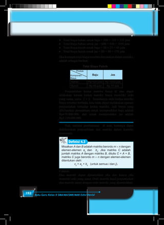192 Buku Guru Kelas X SMA/MA/SMK/MAK Edisi Revisi
•	 Total biaya bahan untuk baju = 200 +	125	= 325 juta
•	 Total biaya bahan untuk jas = 600 +	450	= 1050 juta
•	 Total biaya buruh untuk baju = 20 +	25 =	45 juta
•	 Total biaya buruh untuk jas = 80 + 90	= 170 juta
Jika keempat total biaya tersebut dinyatakan dalam matriks,
adalah sebagai berikut:
Total Biaya Pabrik
Baju Jas
Bahan Rp 425 juta Rp 1050 juta
Buruh Rp 45 juta Rp 70 juta
Komponen
Biaya
Produk
	 Penjumlahan kedua matriks biaya di atas dapat
dilakukan karena kedua matriks biaya memiliki ordo
yang sama, yaitu 2 × 2. Seandainya ordo kedua matriks
biaya tersebut berbeda, kita tidak dapat melakukan operasi
penjumlahan terhadap kedua matriks. Jadi biaya yang
dikeluarkan perusahaan untuk memproduksi baju adalah
Rp470.000.000, dan untuk memproduksi jas adalah
Rp1.120.000.000.
	Nah, melalui pembahasan di atas, tentunya dapat
didefinisikan penjumlahan dua matriks dalam konteks
matematis.
Misalkan A dan B adalah matriks berordo m × n dengan
elemen-elemen aij
dan bij
. Jika matriks C adalah
jumlah matriks A dengan matriks B, ditulis C = A + B,
matriks C juga berordo m × n dengan elemen-elemen
ditentukan oleh:
cij
= aij
+ bij
(untuk semua i dan j).
Definisi 4.3
Catatan:
Dua matriks dapat dijumlahkan jika dan hanya jika
memiliki ordo yang sama. Ordo matriks hasil penjumlahan
dua matriks sama dengan ordo matriks yang dijumlahkan.
 
