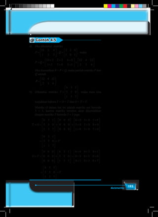 193Matematika
Contoh 4.5
a)	 Jika diketahui matriks 	
	 P Q P Q=





 =





 + =
+ + +
+ + +
10 2 4
1 3 5
2 2 8
1 0 1
10 2 2 2 4 8
1 1 3 0 5 1
, ,




 =






12 4 12
2 3 6
.maka
	Q P Q


 =





 + =
+ + +
+ + +
2 4
3 5
2 2 8
1 0 1
10 2 2 2 4 8
1 1 3 0 5 1
, ,




 =






12 4 12
2 3 6
.
Jika dimisalkan R = P + Q, maka jumlah matriks P dan
Q adalah
	
R =






12 4 12
2 3 6
.
b)	 Diketahui matriksR T=





 =










12 4 12
2 3 6
6 3 1
5 5 0
1 3 7
. , maka mari kita
tunjukkan bahwa T + O = T dan O + T = T.
	Matriks O dalam hal ini adalah matriks nol berordo
3 × 3, karena matriks tersebut akan dijumlahkan
dengan matriks T berordo 3 × 3 juga.
� T O+ =










+










=
+ + +
+
6 3 1
5 5 0
1 3 7
0 0 0
0 0 0
0 0 0
6 0 3 0 1 0
5 00 5 0 0 0
1 0 3 0 7 0
6 3 1
5 5 0
1 3 7
0 0
+ +
+ + +










=










=
+ =
T
O T�
00
0 0 0
0 0 0
6 3 1
5 5 0
1 3 7
0 6 0 3 0 1
0 5 0 5 0 0
0










+










=
+ + +
+ + +
++ + +










=










=
1 0 3 0 7
6 3 1
5 5 0
1 3 7
T
	





=
+ + +
+
0 0 0
0 0 0
0 0 0
6 0 3 0 1 0
5 00 5 0 0 0
1 0 3 0 7 0
6 3 1
5 5 0
1 3 7
+ +
+ + +










=










= T
3 1
5 0
3 7
0 6 0 3 0 1
0 5 0 5 0 0
0





=
+ + +
+ + +
++ + +










=










=
1 0 3 0 7
6 3 1
5 5 0
1 3 7
T
	
� T O+ =










+










=
+ + +
+
6 3 1
5 5 0
1 3 7
0 0 0
0 0 0
0 0 0
6 0 3 0 1 0
5 00 5 0 0 0
1 0 3 0 7 0
6 3 1
5 5 0
1 3 7
0 0
+ +
+ + +










=










=
+ =
T
O T�
00
0 0 0
0 0 0
6 3 1
5 5 0
1 3 7
0 6 0 3 0 1
0 5 0 5 0 0
0










+










=
+ + +
+ + +
++ + +










=










=
1 0 3 0 7
6 3 1
5 5 0
1 3 7
T
		





=
+ + +
+
0 0 0
0 0 0
0 0 0
6 0 3 0 1 0
5 00 5 0 0 0
1 0 3 0 7 0
6 3 1
5 5 0
1 3 7
+ +
+ + +










=










= T
6 3 1
5 5 0
1 3 7
0 6 0 3 0 1
0 5 0 5 0 0
0





=
+ + +
+ + +
++ + +










=










=
1 0 3 0 7
6 3 1
5 5 0
1 3 7
T
 