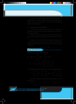 194 Buku Guru Kelas X SMA/MA/SMK/MAK Edisi Revisi
	 Cermati! Meskipun pada Contoh 4.5 b) matriks nol
tidak diberikan, secara intuitif matriks nol yang digunakan
adalah matriks nol berordo 3 × 3. Demikian juga halnya
untuk matriks identitas
2)	 Pengurangan Dua Matriks
	 Rumusan penjumlahan dua matriks di atas dapat kita
terapkan untuk memahami konsep pengurangan matriks A
dengan matriks B.
	 Matriks –B dalam merupakan matriks yang elemennya
berlawanan dengan setiap elemen yang bersesuaian matriks
B.
	Misalkan A dan B adalah matriks-matriks berordo m ×
n. Pengurangan matriks A dengan matriks B didefinisikan
sebagai jumlah antara matriks A dengan lawan dari matriks
–B, ditulis:
A – B = A + (–B).
Contoh 4.6
Mari kita cermati contoh berikut ini.
a)	 Jika dan , makaK L
K L K
=
−









=










− = + −
2
3
5
9
7
5
( LL
X
) .=
−









+
−
−
−










=
−
−










=
2
3
5
9
7
5
11
4
0
1 3
5 77
9 11
2 4
6 8
10 12
2 3 5
7 11 13
17 19










=










=, , danY Z
223










b)	 Diketahui matriks-matriks X, Y, dan Z sebagai berikut:
	
Jika dan , makaK L
K L K
=
−









=










− = + −
2
3
5
9
7
5
( LL
X
) .=
−









+
−
−
−










=
−
−










=
2
3
5
9
7
5
11
4
0
1 3
5 77
9 11
2 4
6 8
10 12
2 3 5
7 11 13
17 19










=










=, , danY Z
223










	 Jika ada, tentukan pengurangan-pengurangan matriks
berikut ini:
	i)	Y – X			ii)	Y – Z		 iii)	X – Z.
 