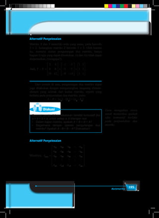 195Matematika
Alternatif Penyelesaian
Matriks X dan Y memiliki ordo yang sama, yaitu berordo
3 × 2. Sedangkan matriks Z berordo 3 × 3. Oleh karena
itu, menurut aturan pengurangan dua matriks, hanya
bagian i) saja yang dapat ditentukan, ii) dan iii) tidak dapat
dioperasikan, (mengapa?).
Jadi, Y X− =










+
− −
− −
− −










=
2 4
6 8
10 12
1 3
5 7
9 11
1 1
1 1
1 11










.
	 Dari contoh di atas, pengurangan dua matriks dapat
juga dilakukan dengan mengurangkan langsung elemen-
elemen yang seletak dari kedua matriks, seperti yang
berlaku pada penjumlahan dua matriks, yaitu:
A – B = [aij
] – [bij
] = [aij
– bij
].
Diskusi
Operasi penjumlahan dikatakan bersifat komutatif jika
a + b = b + a, untuk setiap a, b bilangan real.
•	 Dalam kajian matriks, apakah A + B = B + A?
•	 Bagaimana dengan operasi pengurangan dua
matriks? Apakah A –B = B – A? Diskusikan!
Alternatif Penyelesaian
Misalnya, A
a a a a
a a a a
a a a a
a
m n
n
n
n
m
× =
11 12 13 1
21 22 23 2
31 32 33 3
1
...
...
...
    
aa a am m mn2 3 ...
















Guru mengjakan siswa
untuk memeriksa apakah
sifat komutatif berlaku
pada penjumlahan dua
matriks.
 
