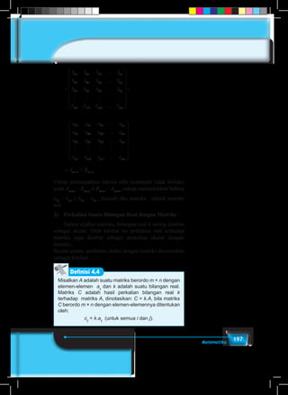 197Matematika
=
b b b b
b b b b
b b b b
b b b
n
n
n
m m
11 12 13 1
21 22 23 2
31 32 33 3
1 2
...
...
...
    
mm mn
n
n
b
a a a a
a a a a
a
3
11 12 13 1
21 22 23 2
3
...
...
...
















+
11 32 33 3
1 2 3
a a a
a a a a
n
m m m mn
...
...
    
















	 = +× ×A Bm n m n
Untuk menunjukkan bahwa sifat komutatif tidak berlaku
pada Am×n
– Bm×n
≠ Bm×n
– Am×n
, cukup menunjukkan bahwa
a11
– b11
≠ b11
– a11
, kecuali jika matriks adalah matriks
nol.
3)	 Perkalian Suatu Bilangan Real dengan Matriks
	 Dalam aljabar matriks, bilangan real k sering disebut
sebagai skalar. Oleh karena itu perkalian real terhadap
matriks juga disebut sebagai perkalian skalar dengan
matriks.
Secara umum, perkalian skalar dengan matriks dirumuskan
sebagai berikut.
Misalkan A adalah suatu matriks berordo m × n dengan
elemen-elemen aij
dan k adalah suatu bilangan real.
Matriks C adalah hasil perkalian bilangan real k
terhadap matriks A, dinotasikan: C = k.A, bila matriks
C berordo m × n dengan elemen-elemennya ditentukan
oleh:
cij
= k.aij
(untuk semua i dan j).
Definisi 4.4
 