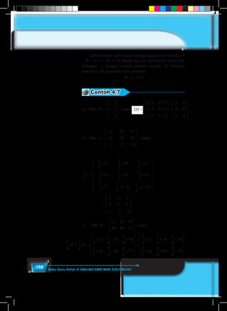 198 Buku Guru Kelas X SMA/MA/SMK/MAK Edisi Revisi
	 Sebelumnya, pada kajian pengurangan dua matriks, A
– B = A + (–B), (–B) dalam hal ini sebenarnya hasil kali
bilangan –1 dengan semua elemen matriks B. Artinya,
matriks (–B) dapat kita tulis sebagai:
–B = (–1).B.
Contoh 4.7
a) Jika , makaH H=










=
× ×
× ×
×
2 3
4 5
1 2
2
2 2 2 3
2 4 2 5
2 1 2
.
××










=










=
−
2
4 6
8 10
2 4
12 30 15
0 24 18
3
.
b) Jika L
33 12
1
2
1
3
12
1
3
30
1
3
15
1
3
0
1
3
24
1
3
18
1
−










=
× × ×
× × ×, maka L
33
3
1
3
3
1
3
12× × − × −


















=





( ) ( )
=
− −










=) Jika , maka
4 10 5
0 8 6
1 1 4
1
4
3
4
1
4
×× × ×
× × ×












=
×12
1
4
24
1
4
36
1
4
48
1
4
60
1
4
2
3
4
3
44
3 6
12 15 18
18 2
36 45 54
×






=











 =





 =
12 24 36
48 60 2
.
2H =a) Jika , makaH H=










=
× ×
× ×
×
2 3
4 5
1 2
2
2 2 2 3
2 4 2 5
2 1 2
.
××










=










=
−
2
4 6
8 10
2 4
12 30 15
0 24 18
3
.
b) Jika L
33 12
1
2
1
3
12
1
3
30
1
3
15
1
3
0
1
3
24
1
3
18
1
−










=
× × ×
× × ×, maka L
33
3
1
3
3
1
3
12× × − × −


















=
( ) ( )
=
− −










=) Jika , maka
4 10 5
0 8 6
1 1 4
1
4
3
4
1
4
×× × ×
× × ×












=
12
1
4
24
1
4
36
1
4
48
1
4
60
1
4
2
3
4
3
44
3 6
12 15 18
18 2
36 45 54






=











 =





 =
12 24 36
48 60 2
.
a) Jika , makaH H=










=
× ×
× ×
×
2 3
4 5
1 2
2
2 2 2 3
2 4 2 5
2 1 2
.
××










=










=
−
2
4 6
8 10
2 4
12 30 15
0 24 18
3
.
b) Jika L
33 12
1
2
1
3
12
1
3
30
1
3
15
1
3
0
1
3
24
1
3
18
1
−










=
× × ×
× × ×, maka L
33
3
1
3
3
1
3
12× × − × −


















=
( ) ( )
=
− −










=) Jika , maka
4 10 5
0 8 6
1 1 4
1
4
3
4
1
4
×× × ×
× × ×












=
12
1
4
24
1
4
36
1
4
48
1
4
60
1
4
2
3
4
3
44
3 6
12 15 18
18 2
36 45 54






=











 =





 =
12 24 36
48 60 2
.
a) Jika , makaH H=










=
× ×
× ×
×
2 3
4 5
1 2
2
2 2 2 3
2 4 2 5
2 1 2
.
××










=










=
−
2
4 6
8 10
2 4
12 30 15
0 24 18
3
.
b) Jika L
33 12
1
2
1
3
12
1
3
30
1
3
15
1
3
0
1
3
24
1
3
18
1
−










=
× × ×
× × ×, maka L
33
3
1
3
3
1
3
12
4 10 5
0 8 6
1 1 4
× × − × −


















=
− −








( ) ( )


=
− −










=
.
) Jika , maka
4 10 5
0 8 6
1 1 4
1
4
3
4
1
4
×× × ×
× × ×












=
× × ×12
1
4
24
1
4
36
1
4
48
1
4
60
1
4
2
3
4
12
3
4
24
3
4
36
3
44
48
3
4
60
3
4
2
3 6
12 15 18
18 2
36 45 54
× × ×












=











 =





 =
12 24 36
48 60 2
.
1
5
1
6
1
2
1
3
1
4
2
3
3
4
3
2
4
3
			
maka H =
× ×
× ×
×
2
2 2 2 3
2 4 2 5
2 1 2
.
××










=









2
4 6
8 10
2 4
0 15
4 18
.
33 12
1
2
1
3
12
1
3
30
1
3
15
1
3
0
1
3
24
1
3
18
1
−





=
× × ×
× × ×, maka L
33
3
1
3
3
1
3
12
4 10 5
0 8 6
1 1 4
× × − × −


















=
− −








( ) ( )


−





=
.
, maka
5
6
4
1
4
3
4
1
4
×× × ×
× × ×












=
× × ×12
1
4
24
1
4
36
1
4
48
1
4
60
1
4
2
3
4
12
3
4
24
3
4
36
3
44
48
3
4
60
3
4
2
18 2
45 54
× × ×














 =





 =
12 24 36
48 60 2
.
c)	 	Jika M =
12 24 36
48 60 72





 , maka
1
4
3
4
1
4
12
1
4
24
1
4
36
1
4
48
1
4
60
1
4
72
3
4
12
3
4
M M+ =
× × ×
× × ×












+
× ×× ×
× × ×












24
3
4
36
3
4
48
3
4
60
3
4
72
				
 