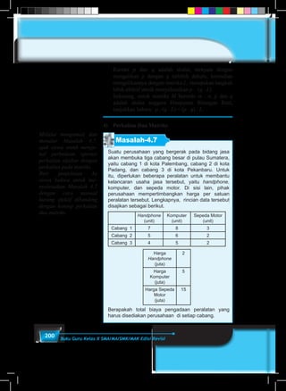 200 Buku Guru Kelas X SMA/MA/SMK/MAK Edisi Revisi
	Karena p dan q adalah skalar, ternyata dengan
mengalikan p dengan q terlebih dahulu, kemudian
mengalikannya dengan matriks L, merupakan langkah
lebih efektif untuk menyelesaikan p . (q . L).
	 Sekarang, untuk matriks M berordo m . n, p dan q
adalah skalar anggota Himpunan Bilangan Real,
tunjukkan bahwa: p . (q . L) = (p . q) . L.
4)	 Perkalian Dua Matriks
Masalah-4.7
Suatu perusahaan yang bergerak pada bidang jasa
akan membuka tiga cabang besar di pulau Sumatera,
yaitu cabang 1 di kota Palembang, cabang 2 di kota
Padang, dan cabang 3 di kota Pekanbaru. Untuk
itu, diperlukan beberapa peralatan untuk membantu
kelancaran usaha jasa tersebut, yaitu handphone,
komputer, dan sepeda motor. Di sisi lain, pihak
perusahaan mempertimbangkan harga per satuan
peralatan tersebut. Lengkapnya, rincian data tersebut
disajikan sebagai berikut.
Handphone
(unit)
Komputer
(unit)
Sepeda Motor
(unit)
Cabang 1 7 8 3
Cabang 2 5 6 2
Cabang 3 4 5 2
Harga
Handphone
(juta)
2
Harga
Komputer
(juta)
5
Harga Sepeda
Motor
(juta)
15
Berapakah total biaya pengadaan peralatan yang
harus disediakan perusahaan di setiap cabang.
Melalui mengamati dan
menalar Masalah 4.7,
ajak siswa untuk menge-
nal perbedaan operasi
perkalian aljabar dengan
perkalian pada matriks.
Beri penjelasan ke
siswa bahwa untuk me-
nyelesaikan Masalah 4.7
dengan cara manual
kurang efektif dibanding
dengan konsep perkalian
dua matriks.
 