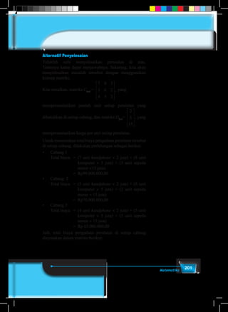 201Matematika
Alternatif Penyelesaian
Tidaklah sulit menyelesaikan persoalan di atas.
Tentunya kamu dapat menjawabnya. Sekarang, kita akan
menyelesaikan masalah tersebut dengan menggunakan
konsep matriks.
Kita misalkan, matriks C3×3
=
7 8 3
5 6 2
4 5 2
2
5
15




















, .yang
merepresentasikan jumlah unit setiap peralatan yang
dibutuhkan di setiap cabang, dan matriks D3×1
=
7 8 3
5 6 2
4 5 2
2
5
15




















, ., yang
merepresentasikan harga per unit setiap peralatan.
Untuk menentukan total biaya pengadaan peralatan tersebut
di setiap cabang, dilakukan perhitungan sebagai berikut.
•	 Cabang 1
	 Total biaya	 =	 (7 unit handphone × 2 juta) + (8 unit
komputer × 5 juta) + (3 unit sepeda
motor ×15 juta).
				=	Rp99.000.000,00
•	 Cabang  2
	 Total biaya 	 =	 (5 unit handphone × 2 juta) + (6 unit
komputer × 5 juta) + (2 unit sepeda
motor × 15 juta)
				=	Rp70.000.000,00
•	 Cabang 3
	 Total biaya	 =	 (4 unit handphone × 2 juta) + (5 unit
komputer × 5 juta) + (2 unit sepeda
motor × 15 juta)
				=	Rp 63.000.000,00
Jadi, total biaya pengadaan peralatan di setiap cabang
dinyatakan dalam matriks berikut:
 