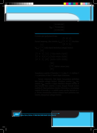 202 Buku Guru Kelas X SMA/MA/SMK/MAK Edisi Revisi
E3 1
99 000 000
70 000 000
63 000 000
× =










. .
. .
. .
.
	
Cermati dari perkalian di atas.
Secara langsung, jika matriks C3 × 3
=
7 8 3
5 6 2
4 5 2










dikalikan
D3 × 1
=
2
5
15










maka dapat dituliskan sebagai berikut:
7 8 3
5 6 2
4 5 2
2
5
15
7 2 8 5 3 15
5 2










×










=
+ +.( ) .( ) .( )
.( ) ++ +
+ +










=








6 5 2 15
4 2 5 5 2 15
99
70
63
.( ) .( )
.( ) .( ) .( ) 
				
7 8 3
5 6 2
4 5 2
2
5
15
7 2 8 5 3 15
5 2










×










=
+ +.( ) .( ) .( )
.( ) ++ +
+ +










=








6 5 2 15
4 2 5 5 2 15
99
70
63
.( ) .( )
.( ) .( ) .( ) 
(dalam satuan juta).
Seandainya matriks D berordo 3 × 2, atau 3 × 3, bahkan 3
× n, perkalian D dan C masih dapat dilakukan.
	 Secara matematis, kita dapat menyatakan perkalian
dua matriks sebagai berikut. Misalkan matriks An×m
dan
matriks Bp×n
, matriks A dapat dikalikan dengan matriks B
jika banyak baris matriks A sama dengan banyak kolom
matriks B. Hasil perkalian matriks A berordo n × m terhadap
matriks B berordo p × n adalah suatu matriks berordo m ×
p. Proses menentukan elemen-elemen hasil perkalian dua
matriks dipaparkan sebagai berikut.
 