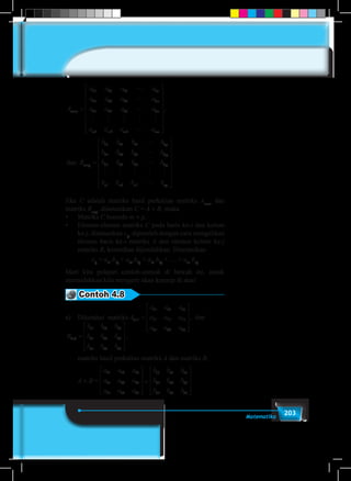 203Matematika
A
a a a a
a a a a
a a a a
a a a
m n
n
n
n
m m m
× =
11 12 13 1
21 22 23 2
31 32 33 3
1 2 3
L
L
L
M M M M M
LL
L
L
a
B
b b b b
b b b b
mn
n p
p















=×, dan
11 12 13 1
21 22 23 22
31 32 33 3
1 2 3
p
p
n n n np
b b b b
b b b b
L
M M M M M
L
















a a a
a a a
a a a
a a
n
n
n
m m
12 13 1
22 23 2
32 33 3
2 3
L
L
L
M M M M
LL
L
L
a
B
b b b b
b b b b
mn
n p
p







=×, dan
11 12 13 1
21 22 23 22
31 32 33 3
1 2 3
p
p
n n n np
b b b b
b b b b
L
M M M M M
L
















Jika C adalah matriks hasil perkalian matriks Am×n
dan
matriks Bn×p
, dinotasikan C = A × B, maka
•	 Matriks C berordo m × p.
•	 Elemen-elemen matriks C pada baris ke-i dan kolom
ke-j, dinotasikan cij
, diperoleh dengan cara mengalikan
elemen baris ke-i matriks A dan elemen kolom ke-j
matriks B, kemudian dijumlahkan. Dinotasikan
cij
= ai1
.b1j
+ ai2
.b2j
+ ai3
.b3j
+ … + ain
.bnj
Mari kita pelajari contoh-contoh di bawah ini, untuk
memudahkan kita mengerti akan konsep di atas!
Contoh 4.8
a)	 Diketahui matriks A
a a a
a a a
a a a
B
b
3 3
11 12 13
21 22 23
31 32 33
3 3
11
× ×=










=, dan
bb b
b b b
b b b
A B
a a a
a a a
12 13
21 22 23
31 32 34
11 12 13
21 22 23










=
,
.
aa a a
b b b
b b b
b b b31 32 33
11 12 13
21 22 23
31 32 34




















.
B
b b b
b b b
b b b
3 3
11 12 13
21 22 23
31 32 33
× =










,
	 matriks hasil perkalian matriks A dan matriks B,
	
A
a a a
a a a
a a a
B
b
3 3
11 12 13
21 22 23
31 32 33
3 3
11
× ×=










=, dan
bb b
b b b
b b b
A B
a a a
a a a
12 13
21 22 23
31 32 34
11 12 13
21 22 23










=
,
.
aa a a
b b b
b b b
b b b31 32 33
11 12 13
21 22 23
31 32 34




















.B
b b b
b b b
b b b
3 3
11 12 13
21 22 23
31 32 33
× =










,×A × B =
 