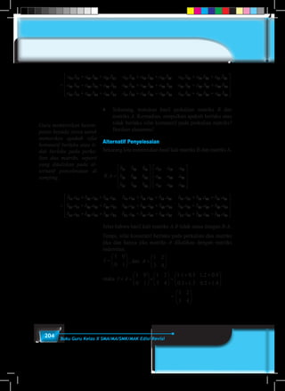 204 Buku Guru Kelas X SMA/MA/SMK/MAK Edisi Revisi
	
=
+ + + + +a b a b a b a b a b a b a b a11 11 12 21 13 31 11 12 12 22 13 32 11 13 12. . . . . . . .. .
. . . . . .
b a b
a b a b a b a b a b a b
23 13 33
21 11 22 21 23 31 21 12 22 22 23 3
+
+ + + + 22 21 13 22 23 23 33
31 11 32 21 33 31 31 12 3
a b a b a b
a b a b a b a b a
. . .
. . . .
+ +
+ + + 22 22 33 32 31 13 32 23 33 33. . . . .b a b a b a b a b+ + +










	
♦	 Sekarang, tentukan hasil perkalian matriks B dan
matriks A. Kemudian, simpulkan apakah berlaku atau
tidak berlaku sifat komutatif pada perkalian matriks?
Berikan alasanmu!
Alternatif Penyelesaian
Sekarang kita menentukan hasil kali matriks B dan matriksA.
B A
b b b
b b b
b b b
a a a
a a a. .=










11 12 13
21 22 23
31 32 33
11 12 13
21 22 223
31 32 34a a a










=
+ + + + +b a b a b a b a b a b a b a b11 11 12 21 13 31 11 12 12 22 13 32 11 13 12. . . . . . . .. .
. . . . . .
a b a
b a b a b a b a b a b a
23 13 33
21 11 22 21 23 31 21 12 22 22 23 3
+
+ + + + 22 21 13 22 23 23 33
31 11 32 21 33 31 31 12 3
b a b a b a
b a b a b a b a b
. . .
. . . .
+ +
+ + + 22 22 33 32 31 13 32 23 33 33. . . . .a b a b a b a b a+ + +










Jelas bahwa hasil kali matriks A.B tidak sama dengan B.A.
Tetapi, sifat komutatif berlaku pada perkalian dua matriks
jika dan hanya jika matriks A dikalikan dengan matriks
indentitas.
I =






1 0
0 1
, dan A =






1 2
3 4
maka I A× =





×





 =
+ +
+ +



1 0
0 1
1 2
3 4
1 1 0 3 1 2 0 4
0 1 1 3 0 2 1 4
. . . .
. . . . 

						 =
1 2
3 4





.
Guru memberikan kesem-
patan kepada siswa untuk
memeriksa apakah sifat
komutatif berlaku atau ti-
dak berlaku pada perka-
lian dua matriks, seperti
yang dituliskan pada al-
ternatif penyelesaian di
samping.
 