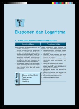 Kompetensi Dasar Pengalaman BelajarKompetensi Dasar Pengalaman Belajar
A.	 KOMPETENSI DASAR DAN PENGALAMAN BELAJAR
Setelah mengikuti pembelajaran eksponen dan
logaritma, siswa mampu:
1.	 Memiliki motivasi internal, kemampuan
bekerjasama, konsisten, sikap disiplin, rasa
percaya diri, dan sikap toleransi dalam
perbedaan strategi berpikir dalam memilih dan
menerapkan strategi menyelesaikan masalah.
2.	 Memilih dan menerapkan aturan eksponen
dan logaritma sesuai dengan karakteristik
permasalahan yang akan diselesaikan dan
memeriksa kebenaran langkah-langkahnya.
3.	 Menyelesaikan masalah nyata menggunakan
operasi aljabar berupa eksponen dan logaritma
serta menyelesaikannya menggunakan
sifat – sifat dan aturan yang telah terbukti
kebenarannya.
Melalui pembelajaran materi eksponen dan
logaritma, siswa memperoleh pengalaman belajar:
•	 mengkomunikasikan karakteristik masalah
otentik yang pemecahannya terkait eksponen
dan logaritma.
•	 merancang model matematika dari sebuah
permasalahan otentik yang berkaitan dengan
eksponen dan logaritma.
•	 menyelesaikan model matematika untuk
memperoleh solusi permasalahan yang
diberikan.
•	 menafsirkan hasil pemecahan masalah.
•	 menuliskan dengan kata-katanya sendiri
konsep persamaan kuadrat.berdasarkan ciri-
cirinya dituliskan sebelumnya.
•	 membuktikan berbagai sifat eksponen dan
logaritma.
•	 menerapkan berbagai sifat eksponen dan
logaritma dalam pemecahan masalah.
•	 berkolaborasi memecahkan masalah.
•	 berlatih berpikir kritis dan kreatif
Eksponen dan Logaritma
Bab
•	 Bilangan Pokok (Basis)
•	 Perpangkatan
•	 Eksponen
•	 Logaritma
 