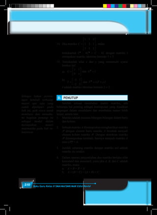 210 Buku Guru Kelas X SMA/MA/SMK/MAK Edisi Revisi
14.	 Jika matriks C =










1 1 3
1 3 1
3 1 1
, maka
	 tentukanlah C3
– 4C2
+ C – 4I, dengan matriks I
merupakan matriks identitas berordo 3 × 3.
15.	Tentukanlah nilai x dan y yang memenuhi syarat
berikut ini!
	 a)		G
y
x
G I
Y F x F y I
=





 =
=
−
−





 = +
1
0
3 1
2 5
2
2
dan
dan . .	b)	
G
y
x
G I
Y F x F y I
=





 =
=
−
−





 = +
1
0
3 1
2 5
2
2
dan
dan . .
	 I adalah matriks identitas berordo 2 × 2.
Sebagai bahan perenu-
ngan kembali terhadap
materi apa saja yang
sudah dipelajari pada
bab ini, ajak siswa untuk
membaca dan memaha-
mi bagaian penutup ini
sebagai modal dalam
melanjutkan materi
matematika pada bab se-
lanjutnya.
D.	 PENUTUP 	
	 Setelah selesai membahas materi matriks, ada
beberapa hal penting sebagai kesimpulan yang dijadikan
pegangan dalam mendalami dan membahas materi lebih
lanjut, antara lain:
1.	 Matriks adalah susunan bilangan-bilangan dalam baris
dan kolom.
2.	 Sebuah matriks A ditransposkan menghasilkan matriks
At
dengan elemen baris matriks A berubah menjadi
elemen kolom matriks At
. Dengan demikian matriks
At
ditransposkan kembali, hasinya menjadi matriks A
atau (At
)t
= A.
3.	 Jumlah sebarang matriks dengan matriks nol adalah
matriks itu sendiri.
4.	 Dalam operasi penjumlahan dua matriks berlaku sifat
komutatif dan assosiatif, yaitu jika A, B, dan C adalah
matriks, maka
	a.	A + B = B + A
	b.	A + (B + C) = (A + B) + C
 