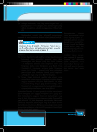 219Matematika
2)	 Sebagai latihanmu, cara yang sama dengan butir (1)
pasangkanlah siswa dengan jenis pertandingan yang
diikuti jika pilihan sekolah menggunakan pilihan butir
(2).
	 Berdasarkan contoh dan alternatif penyelesaian
masalah di atas, ditemukan definisi relasi sebagai berikut.
Definisi 5.1
Misalkan A dan B adalah himpunan. Relasi dari A
ke B adalah aturan pengaitan/pemasangan anggota-
anggota A dengan anggota-anggota B.
Catatan:
1)	 Relasi dapat terbentuk apabila terdapat dua himpunan/
kelompok yang memiliki anggota yang akan
dipasangkan satu dengan yang lain. Pada Gambar
5.1, himpunan pertama yaitu himpunan siswa dan
himpunan kedua yaitu himpunan grup band. Pada
Masalah-5.1, himpunan pertama yaitu himpunan
siswa SMA Negeri 1 Sorong yang akan mengikuti
pertandingan dan himpunan kedua yaitu himpunan
cabang olah raga yang akan dipertandingkan.
2)	 Relasi dapat terbentuk apabila ada aturan yang
mengaitkan antara anggota himpunan yang satu dengan
anggota himpunan yang lain. Pada Gambar 5.1, nama
siswa terhubung dengan grup band favoritnya. Pada
Masalah-5.1, siswa yang akan bertanding dihubungkan
dengan jenis pertandingan yang akan diikuti.
Perhatikan Masalah 5.1 untuk point (1), terlihat bahwa tanda
panah mengarah dari anggota himpunan siswa yang akan
ikut bertanding ke anggota himpunan pertandingan yang
akan di ikuti. Himpunan yang anggotanya akan dipasangkan
pada Masalah 5.1 yaitu himpunan siswa disebut daerah asal
(domain). Himpunan pertandingan yang akan diikuti disebut
daerahkawan(kodomain).Himpunanyanganggotanyaadalah
anggota daerah kawan yang memiliki pasangan di daerah asal
disebut daerah hasil (range).
Bersama-sama dengan
siswa menemukan konsep
relasi seperti Definisi 5.1.
Jelaskan definisi tersebut
kepada siswa melalui be-
berapa contoh dan bukan
contoh relasi yang ber-
kaitan dengan permasala-
han yang dialami siswa.
Arahkan siswa menga-
mati catatan di samping.
Catatan ini diberikan
untuk mengantar siswa
menemukan konsep dae-
rah asal, daerah kawan,
dan daerah hasil suatu
relasi.
 